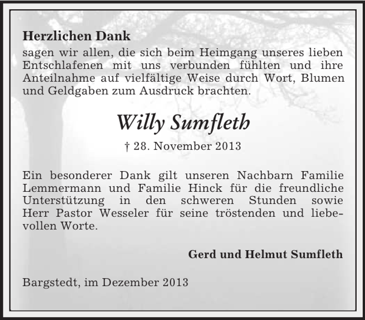 <p>Herzlichen Dank<br />sagen wir allen, die sich beim Heimgang unseres lieben Entschlafenen mit uns verbunden fühlten und ihre<br />Anteilnahme auf vielfältige Weise durch Wort, Blumen und Geldgaben zum Ausdruck brachten.<br />Willy Sumfleth<br />† 28. November 2013<br />Ein besonderer Dank gilt unseren Nachbarn Familie Lemmermann und Familie Hinck für die freundliche Unterstützung in den schweren Stunden sowie<br />Herr Pastor Wesseler für seine tröstenden und liebe-<br />vollen Worte.<br />Gerd und Helmut Sumfleth<br />Bargstedt, im Dezember 2013</p>