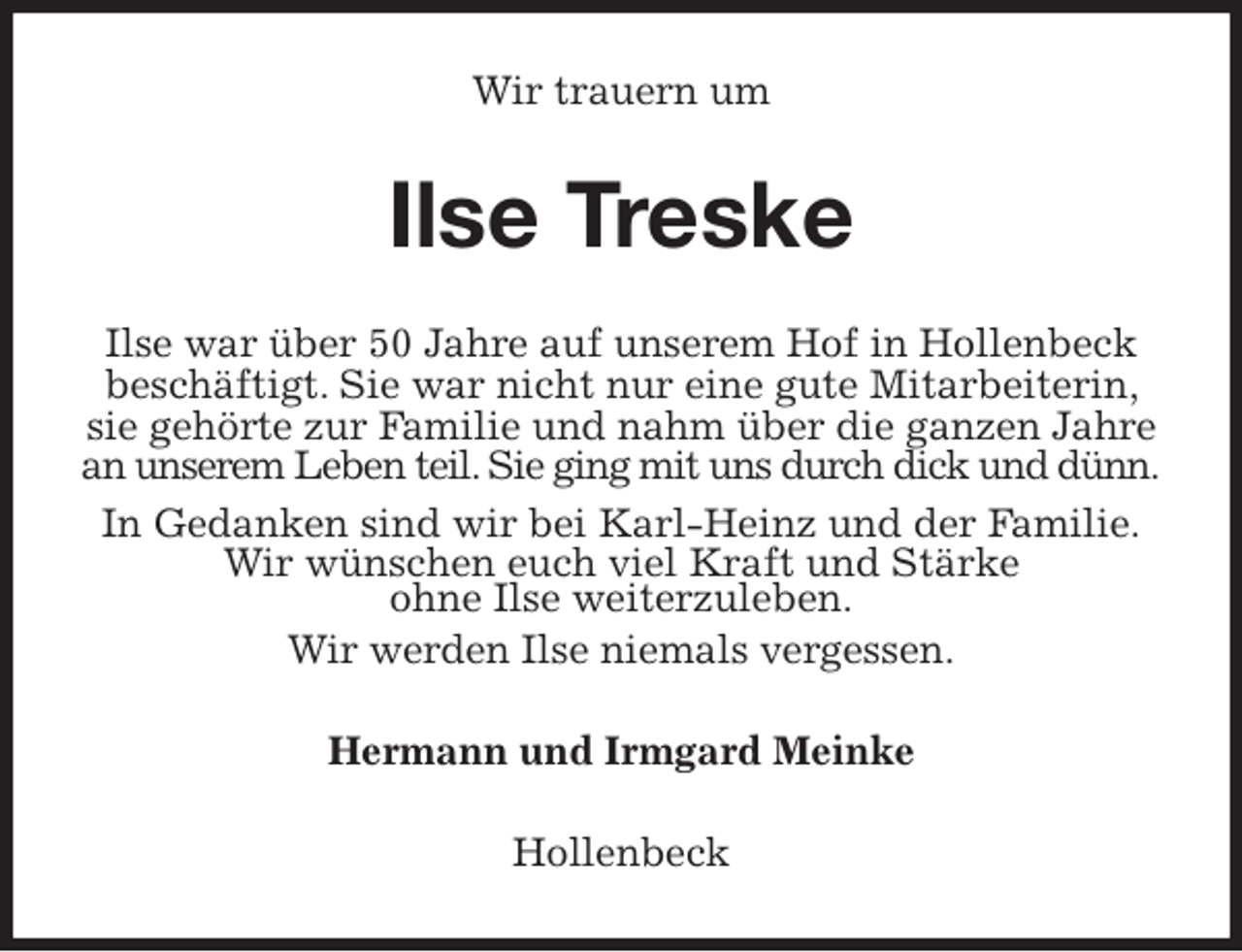 <p>Wir trauern um<br />Ilse Treske<br />Ilse war über 50 Jahre auf unserem Hof in Hollenbeck beschäftigt. Sie war nicht nur eine gute Mitarbeiterin, sie gehörte zur Familie und nahm über die ganzen Jahre an unserem Leben teil. Sie ging mit uns durch dick und dünn.<br />In Gedanken sind wir bei Karl-Heinz und der Familie.<br />Wir wünschen euch viel Kraft und Stärke<br />ohne Ilse weiterzuleben.<br />Wir werden Ilse niemals vergessen.<br />Hermann und Irmgard Meinke<br />Hollenbeck</p>
