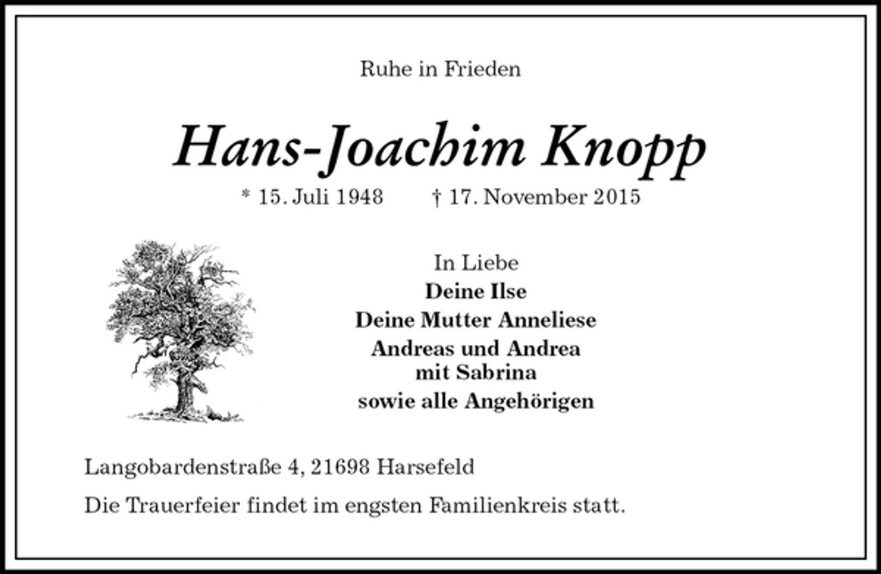 <p>Ruhe in Frieden<br />Hans-Joachim Knopp<br />* 15. Juli 1948 † 17. November 2015<br />In Liebe<br />Deine Ilse<br />Deine Mutter Anneliese<br />Andreas und Andrea<br />mit Sabrina<br />sowie alle Angehörigen<br />Langobardenstraße 4, 21698 Harsefeld<br />Die Trauerfeier findet im engsten Familienkreis statt.</p>