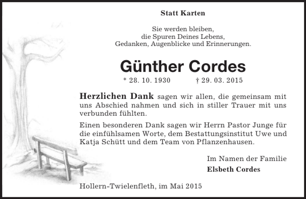 <p>Statt Karten<br />Sie werden bleiben,<br />die Spuren Deines Lebens,<br />Gedanken, Augenblicke und Erinnerungen.<br />Günther Cordes<br />* 28. 10. 1930 † 29. 03. 2015<br />Herzlichen Dank sagen wir allen, die gemeinsam mit uns Abschied nahmen und sich in stiller Trauer mit uns verbunden fühlten.<br />Einen besonderen Dank sagen wir Herrn Pastor Junge für die einfühlsamen Worte, dem Bestattungsinstitut Uwe und Katja Schütt und dem Team von Pflanzenhausen.<br />Im Namen der Familie<br />Elsbeth Cordes<br />Hollern-Twielenfleth, im Mai 2015</p>