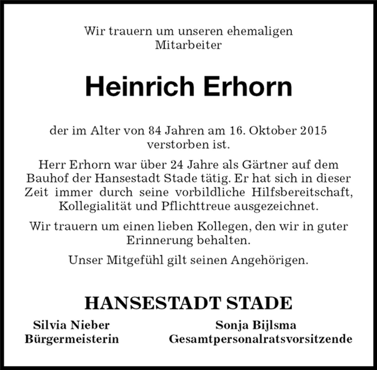 <p>Heinrich Erhorn<br />HANSESTADT STADE<br />Silvia Nieber Sonja Bijlsma<br />Bürgermeisterin Gesamtpersonalratsvorsitzende<br />Wir trauern um unseren ehemaligen<br />Mitarbeiter<br />der im Alter von 84 Jahren am 16. Oktober 2015<br />verstorben ist.<br />Herr Erhorn war über 24 Jahre als Gärtner auf dem<br />Bauhof der Hansestadt Stade tätig. Er hat sich in dieser<br />Zeit immer durch seine vorbildliche Hilfsbereitschaft, Kollegialität und Pflichttreue ausgezeichnet.<br />Wir trauern um einen lieben Kollegen, den wir in guter<br />Erinnerung behalten.<br />Unser Mitgefühl gilt seinen Angehörigen.</p>