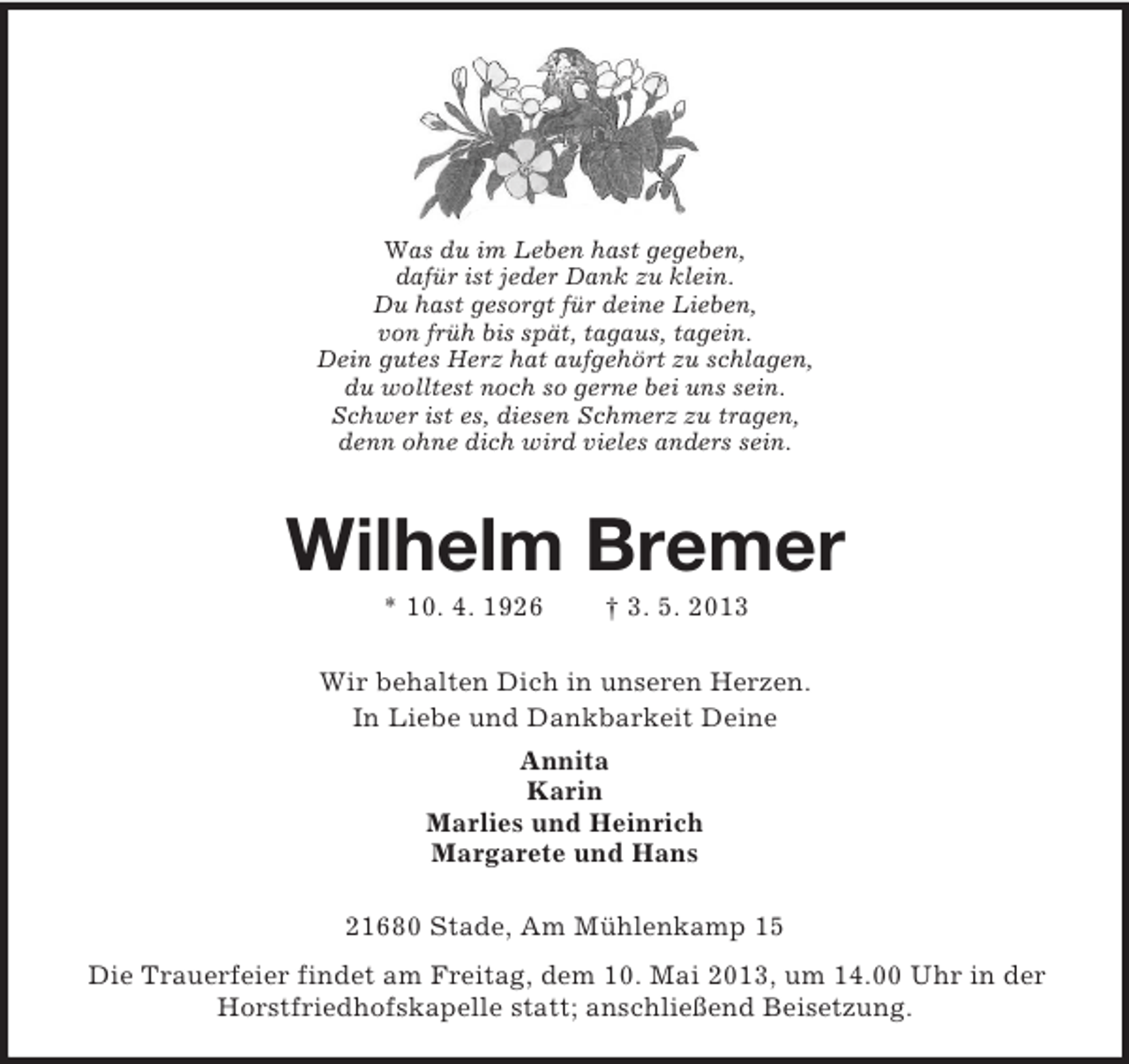 <p>Was du im Leben hast gegeben,<br />dafür ist jeder Dank zu klein.<br />Du hast gesorgt für deine Lieben,<br />von früh bis spät, tagaus, tagein.<br />Dein gutes Herz hat aufgehört zu schlagen,<br />du wolltest noch so gerne bei uns sein.<br />Schwer ist es, diesen Schmerz zu tragen,<br />denn ohne dich wird vieles anders sein.</p><p>Wilhelm Bremer<br />* 10. 4. 1926</p><p>† 3. 5. 2013</p><p>Wir behalten Dich in unseren Herzen.<br />In Liebe und Dankbarkeit Deine<br />Annita<br />Karin<br />Marlies und Heinrich<br />Margarete und Hans<br />21680 Stade, Am Mühlenkamp 15<br />Die Trauerfeier findet am Freitag, dem 10. Mai 2013, um 14.00 Uhr in der<br />Horstfriedhofskapelle statt; anschließend Beisetzung.</p>