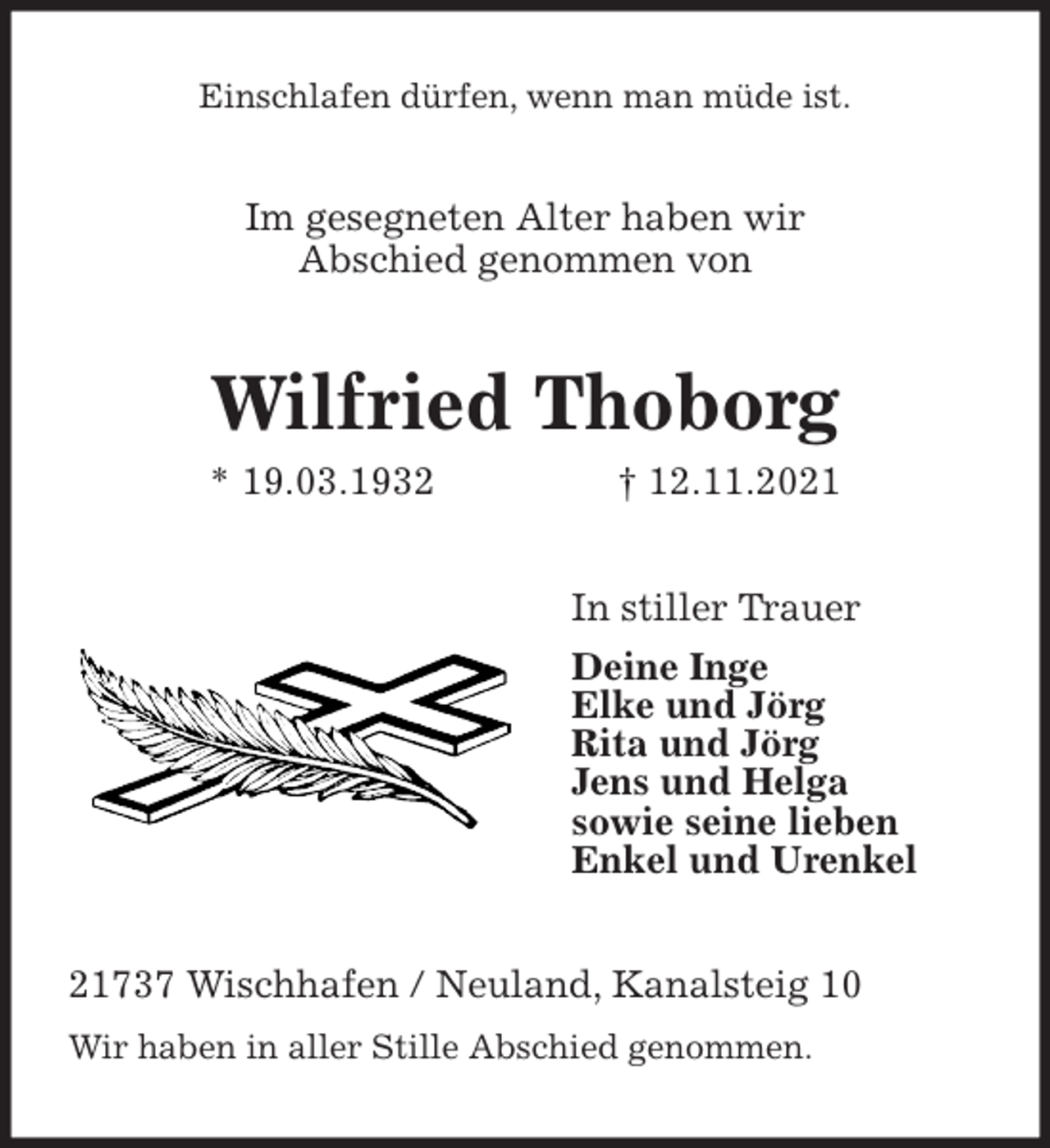 <p>Einschlafen dürfen, wenn man müde ist.<br />Im gesegneten Alter haben wir<br />Abschied genommen von<br />Wilfried Thoborg<br />* 19.03.1932 † 12.11.2021<br />In stiller Trauer<br />Deine Inge<br />Elke und Jörg<br />Rita und Jörg<br />Jens und Helga<br />sowie seine lieben<br />Enkel und Urenkel<br />21737 Wischhafen / Neuland, Kanalsteig 10<br />Wir haben in aller Stille Abschied genommen.</p>