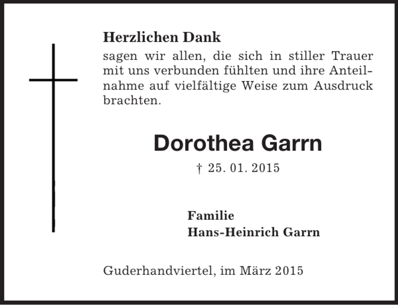 <p>Herzlichen Dank<br />sagen wir allen, die sich in stiller Trauer mit uns verbunden fühlten und ihre Anteilnahme auf vielfältige Weise zum Ausdruck brachten.<br />Dorothea Garrn<br />† 25. 01. 2015<br />Familie<br />Hans-Heinrich Garrn<br />Guderhandviertel, im März 2015</p>