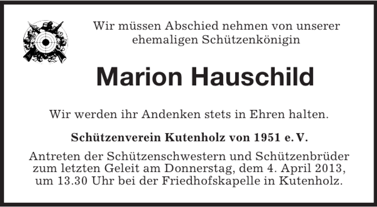 <p>Wir müssen Abschied nehmen von unserer<br />ehemaligen Schützenkönigin<br />Marion Hauschild<br />Wir werden ihr Andenken stets in Ehren halten.<br />Schützenverein Kutenholz von 1951 e. V.<br />Antreten der Schützenschwestern und Schützenbrüder zum letzten Geleit am Donnerstag, dem 4. April 2013, um 13.30 Uhr bei der Friedhofskapelle in Kutenholz.</p>