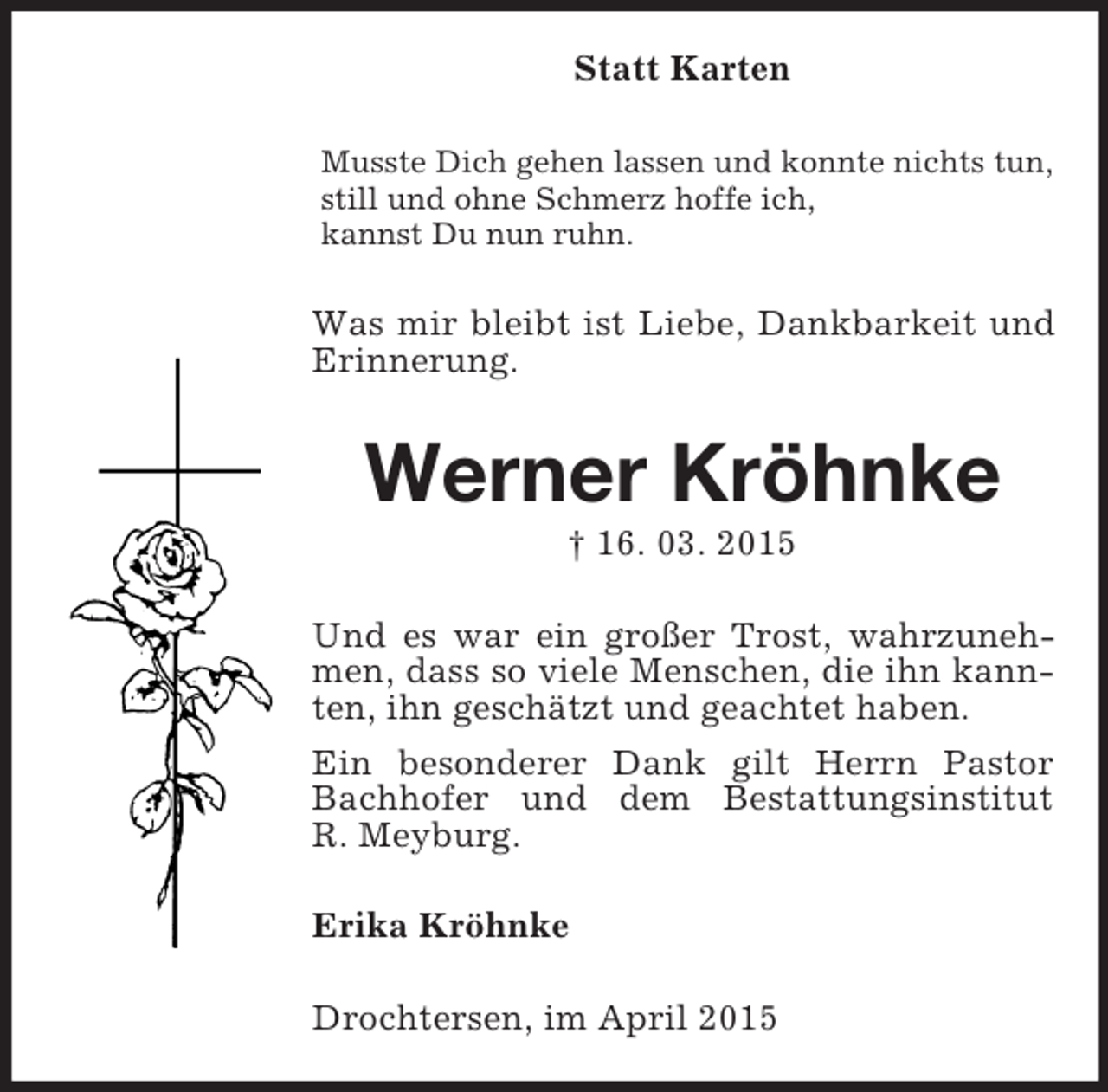 <p>Statt Karten<br />Musste Dich gehen lassen und konnte nichts tun,<br />still und ohne Schmerz hoffe ich,<br />kannst Du nun ruhn.<br />Was mir bleibt ist Liebe, Dankbarkeit und Erinnerung.<br />Werner Kröhnke<br />† 16. 03. 2015<br />Und es war ein großer Trost, wahrzunehmen, dass so viele Menschen, die ihn kannten, ihn geschätzt und geachtet haben.<br />Ein besonderer Dank gilt Herrn Pastor Bachhofer und dem Bestattungsinstitut<br />R. Meyburg.<br />Erika Kröhnke<br />Drochtersen, im April 2015</p>