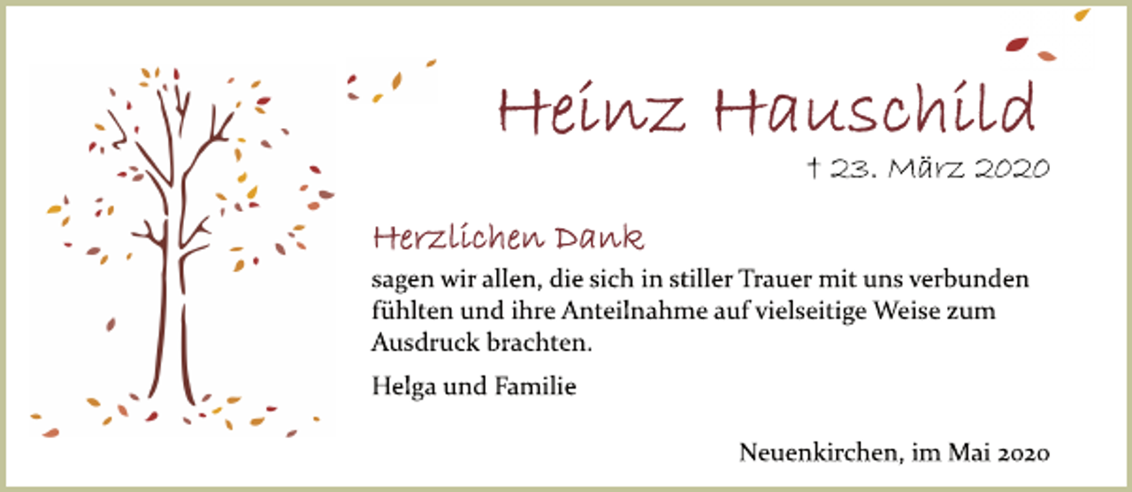 <p>Heinz Hauschild<br />† 23. März 2020<br />Herzlichen Dank<br />sagen wir allen, die sich in stiller Trauer mit uns verbunden fühlten und ihre Anteilnahme auf vielseitige Weise zum Ausdruck brachten.<br />Helga und Familie<br />Neuenkirchen, im Mai 2020</p>