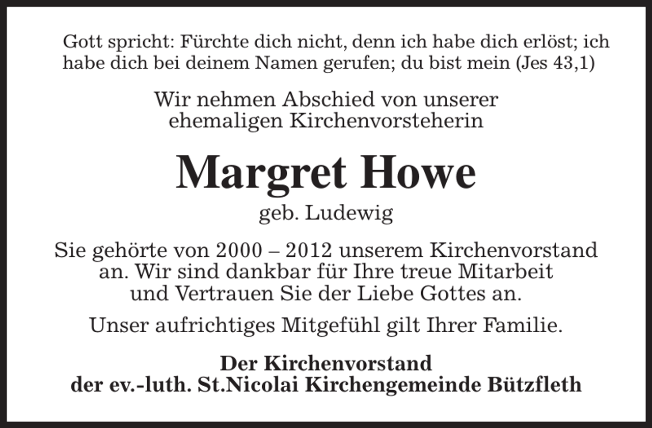 <p>Gott spricht: Fürchte dich nicht, denn ich habe dich erlöst; ich habe dich bei deinem Namen gerufen; du bist mein (Jes 43,1)<br />Wir nehmen Abschied von unserer<br />ehemaligen Kirchenvorsteherin<br />Margret Howe<br />geb. Ludewig<br />Sie gehörte von 2000 - 2012 unserem Kirchenvorstand an. Wir sind dankbar für Ihre treue Mitarbeit<br />und Vertrauen Sie der Liebe Gottes an.<br />Unser aufrichtiges Mitgefühl gilt Ihrer Familie.<br />Der Kirchenvorstand<br />der ev.-luth. St.Nicolai Kirchengemeinde Bützfleth</p>