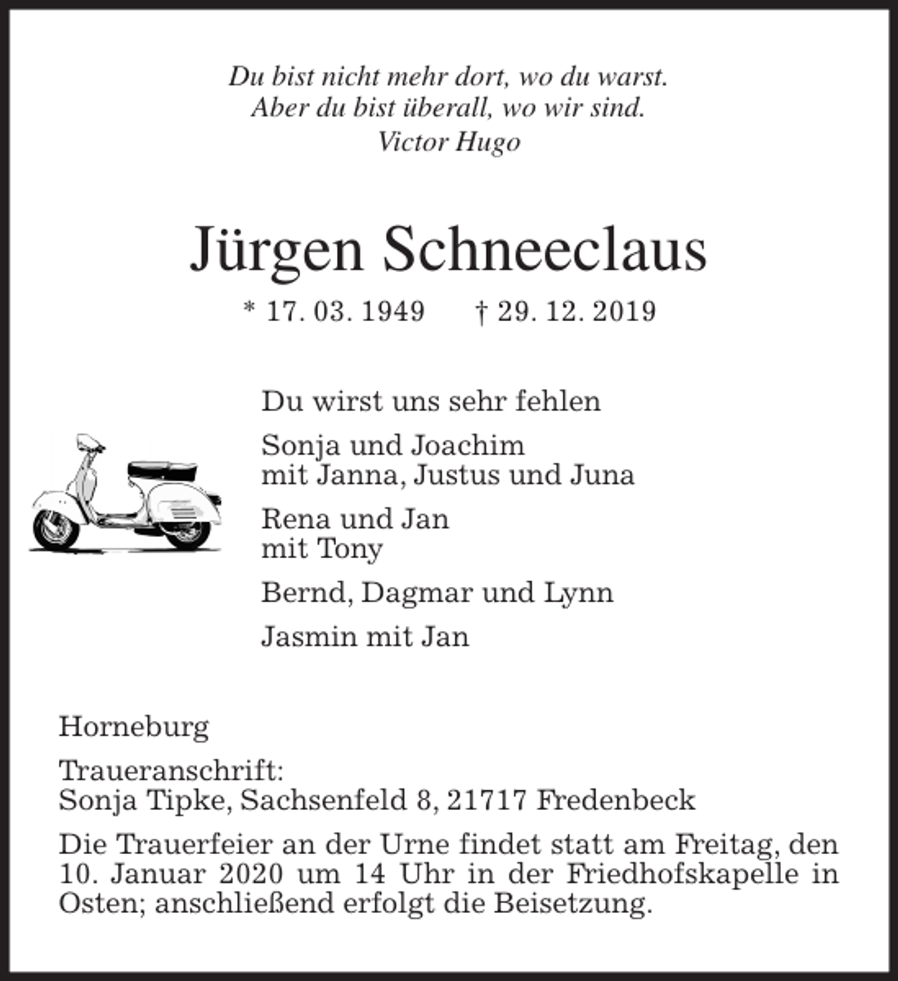 <p>Du bist nicht mehr dort, wo du warst.<br />Aber du bist überall, wo wir sind.<br />Victor Hugo<br />Jürgen Schneeclaus<br />* 17. 03. 1949 † 29. 12. 2019<br />Du wirst uns sehr fehlen<br />Sonja und Joachim<br />mit Janna, Justus und Juna<br />Rena und Jan<br />mit Tony<br />Bernd, Dagmar und Lynn<br />Jasmin mit Jan<br />Horneburg<br />Traueranschrift:<br />Sonja Tipke, Sachsenfeld 8, 21717 Fredenbeck<br />Die Trauerfeier an der Urne findet statt am Freitag, den 10. Januar 2020 um 14 Uhr in der Friedhofskapelle in Osten; anschließend erfolgt die Beisetzung.</p>
