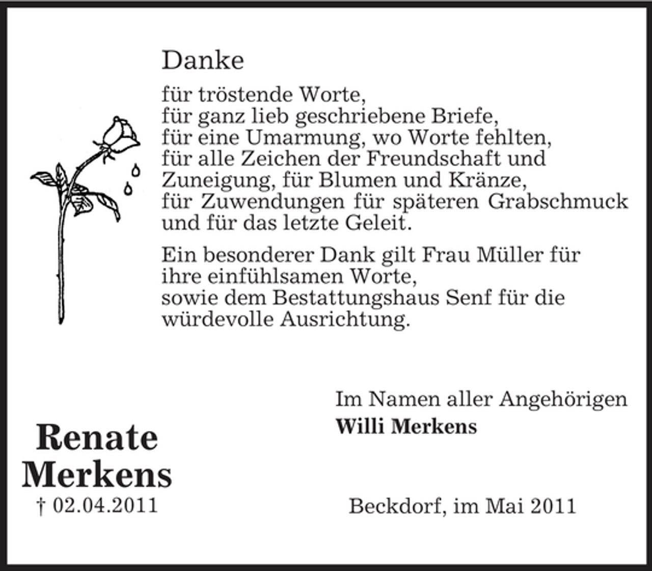 <p>Danke<br />für tröstende Worte, für ganz lieb geschriebene Briefe, für eine Umarmung, wo Worte fehlten, für alle Zeichen der Freundschaft und Zuneigung, für Blumen und Kränze, für Zuwendungen für späteren Grabschmuck und für das letzte Geleit. Ein besonderer Dank gilt Frau Müller für ihre einfühlsamen Worte, sowie dem Bestattungshaus Senf für die würdevolle Ausrichtung.</p><p>Renate Merkens<br />† 02.04.2011</p><p>Im Namen aller Angehörigen Willi Merkens</p><p>Beckdorf, im Mai 2011</p>