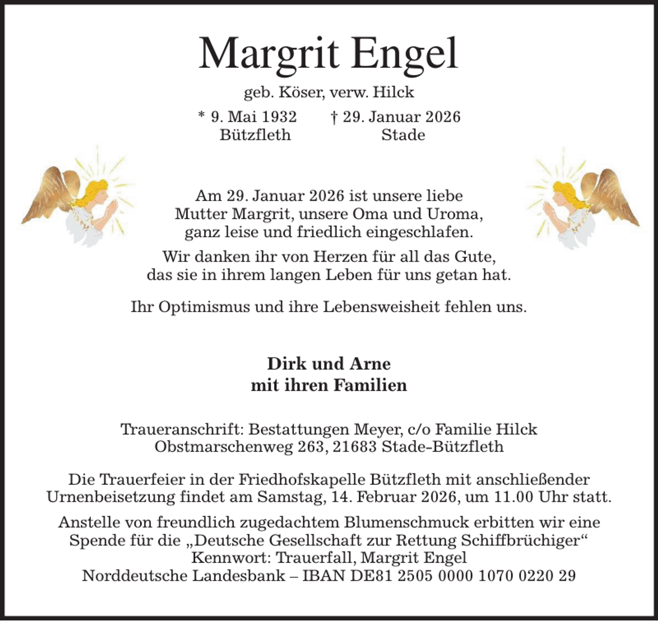 <p>Margrit Engel<br />geb. Köser, verw. Hilck<br />* 9. Mai 1932 † 29. Januar 2026<br />Bützfleth Stade<br />Am 29. Januar 2026 ist unsere liebe<br />Mutter Margrit, unsere Oma und Uroma,<br />ganz leise und friedlich eingeschlafen.<br />Wir danken ihr von Herzen für all das Gute,<br />das sie in ihrem langen Leben für uns getan hat.<br />Ihr Optimismus und ihre Lebensweisheit fehlen uns.<br />Dirk und Arne<br />mit ihren Familien<br />Traueranschrift: Bestattungen Meyer, c/o Familie Hilck<br />Obstmarschenweg 263, 21683 Stade-Bützfleth<br />Die Trauerfeier in der Friedhofskapelle Bützfleth mit anschließender<br />Urnenbeisetzung findet am Samstag, 14. Februar 2026, um 11.00 Uhr statt.<br />Anstelle von freundlich zugedachtem Blumenschmuck erbitten wir eine<br />Spende für die „Deutsche Gesellschaft zur Rettung Schiffbrüchiger“<br />Kennwort: Trauerfall, Margrit Engel<br />Norddeutsche Landesbank - IBAN DE81 2505 0000 1070 0220 29</p>