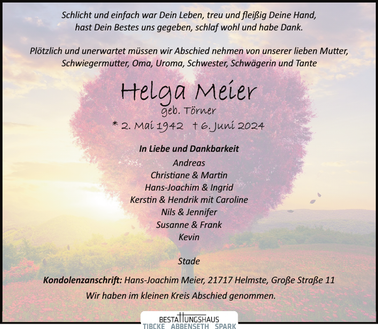 <p>Schlicht und einfach war Dein Leben, treu und ﬂeißig Deine Hand,<br />hast Dein Bestes uns gegeben, schlaf wohl und habe Dank.<br />Plötzlich und unerwartet müssen wir Abschied nehmen von unserer lieben Mu�er,<br />Schwiegermu�er, Oma, Uroma, Schwester, Schwägerin und Tante</p><p>In Liebe und Dankbarkeit<br />Andreas<br />Chris�ane &amp; Mar�n<br />Hans­Joachim &amp; Ingrid<br />Kers�n &amp; Hendrik mit Caroline<br />Nils &amp; Jennifer<br />Susanne &amp; Frank<br />Kevin<br />Stade<br />Kondolenzanschri�: Hans­Joachim Meier, 21717 Helmste, Große Straße 11<br />Wir haben im kleinen Kreis Abschied genommen.</p>