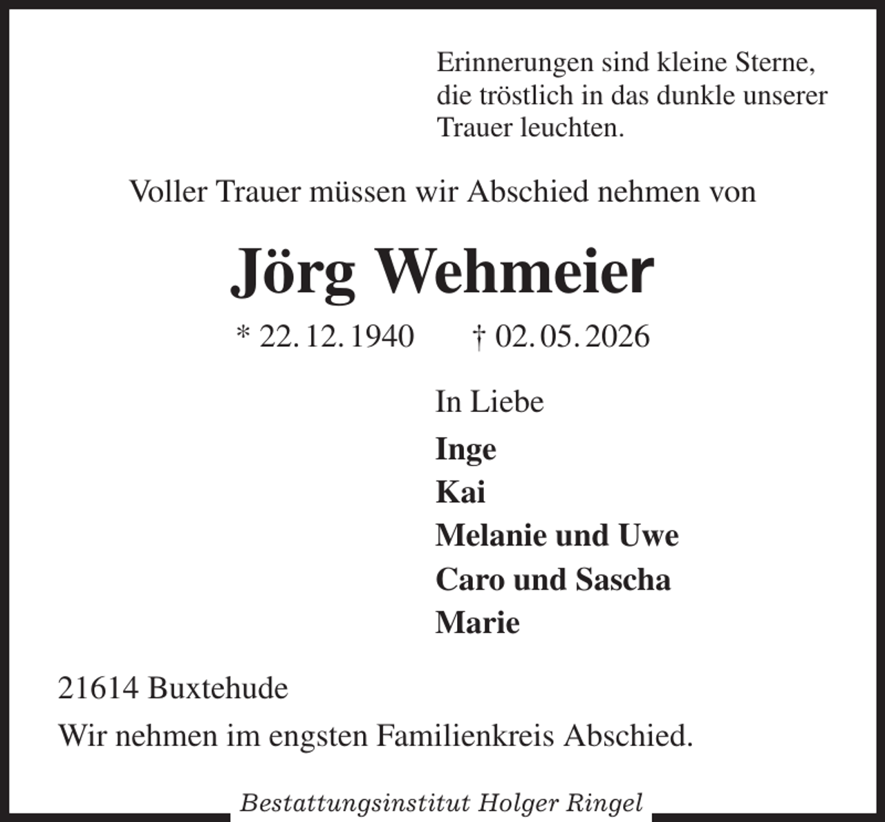 <p>Erinnerungen sind kleine Sterne,<br />die tröstlich in das dunkle unserer<br />Trauer leuchten.<br />Voller Trauer müssen wir Abschied nehmen von<br />Jörg Wehmeier<br />* 22. 12. 1940 † 02. 05. 2026<br />In Liebe<br />Inge<br />Kai<br />Melanie und Uwe<br />Caro und Sascha<br />Marie<br />21614 Buxtehude<br />Wir nehmen im engsten Familienkreis Abschied.</p><p>Bestattungsinstitut Holger Ringel</p>
