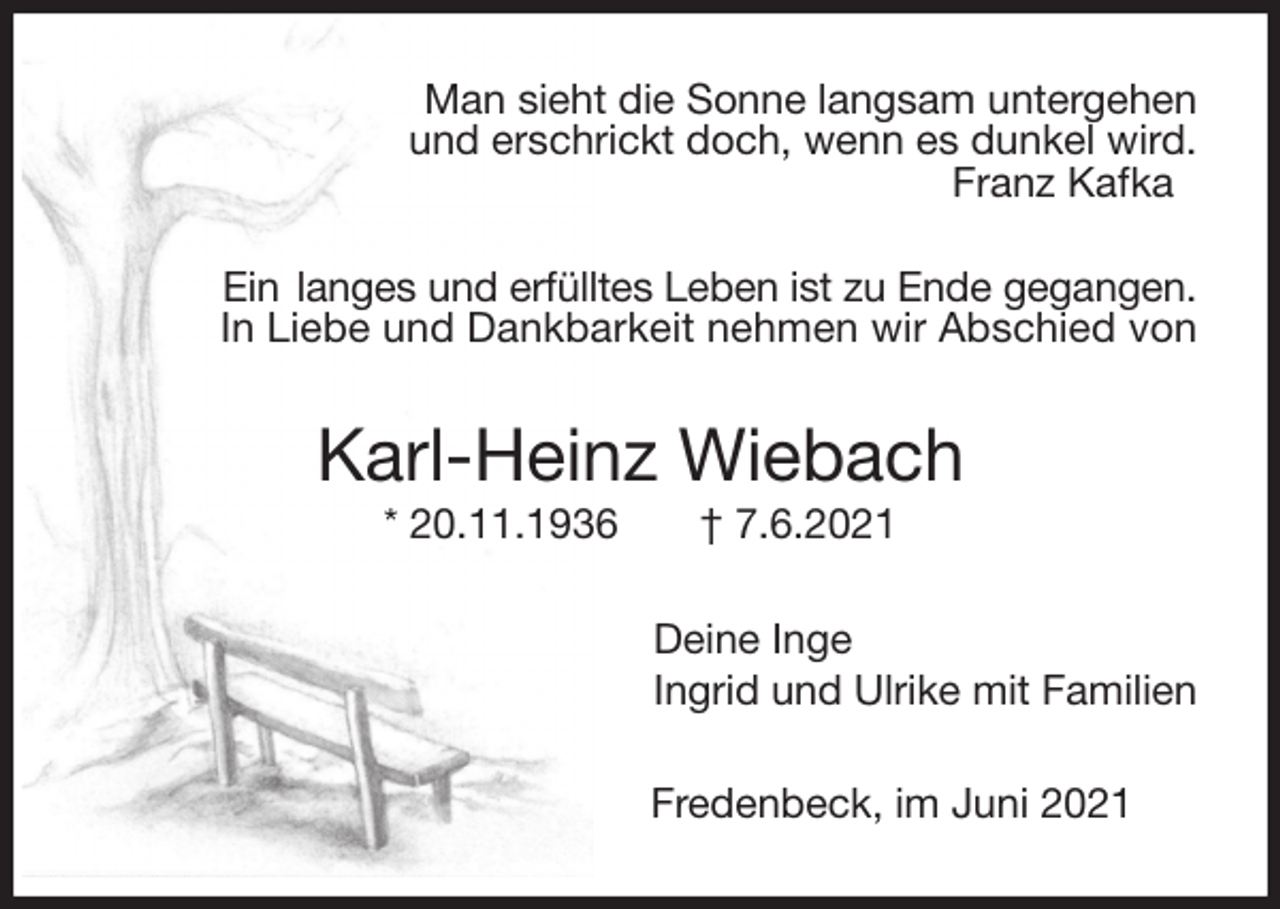 <p>Man sieht die Sonne langsam untergehen<br />und erschrickt doch, wenn es dunkel wird.<br />Franz Kafka</p>
<p>Ein langes und erfülltes Leben ist zu Ende gegangen.<br />In Liebe und Dankbarkeit nehmen wir Abschied von<br />Karl-Heinz Wiebach<br />* 20.11.1936 † 7.6.2021<br />Deine Inge<br />Ingrid und Ulrike mit Familien<br />Fredenbeck, im Juni 2021</p>