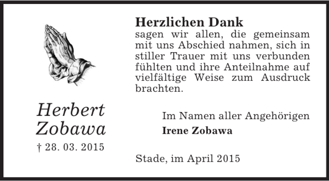 <p>Herbert<br />Zobawa<br />† 28. 03. 2015<br />Herzlichen Dank<br />sagen wir allen, die gemeinsam mit uns Abschied nahmen, sich in stiller Trauer mit uns verbunden fühlten und ihre Anteilnahme auf vielfältige Weise zum Ausdruck brachten.<br />Im Namen aller Angehörigen<br />Irene Zobawa<br />Stade, im April 2015</p>