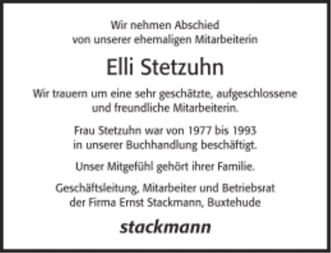 <p>Wir nehmen Abschied von unserer ehemaligen Mitarbeiterin<br />Elli Stetzuhn<br />Wir trauern um eine sehr geschätzte, aufgeschlossene und freundliche Mitarbeiterin.<br />Frau Stetzuhn war von 1977 bis 1993 in unserer Buchhandlung beschäftigt.<br />Unser Mitgefühl gehört ihrer Familie.<br />Geschäftsleitung, Mitarbeiter und Betriebsrat der Firma Ernst Stackmann, Buxtehude</p>