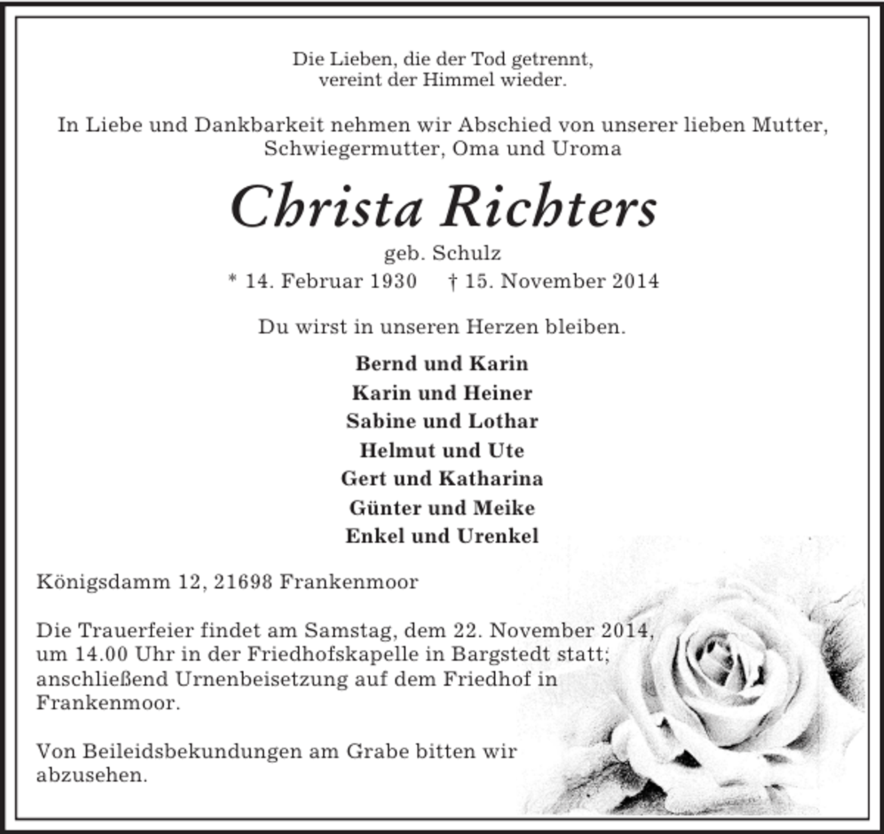 <p>Die Lieben, die der Tod getrennt,<br />vereint der Himmel wieder.<br />In Liebe und Dankbarkeit nehmen wir Abschied von unserer lieben Mutter, Schwiegermutter, Oma und Uroma<br />Christa Richters<br />geb. Schulz<br />* 14. Februar 1930 † 15. November 2014<br />Du wirst in unseren Herzen bleiben.<br />Bernd und Karin<br />Karin und Heiner<br />Sabine und Lothar<br />Helmut und Ute<br />Gert und Katharina<br />Günter und Meike<br />Enkel und Urenkel<br />Königsdamm 12, 21698 Frankenmoor</p><p>Die Trauerfeier findet am Samstag, dem 22. November 2014,<br />um 14.00 Uhr in der Friedhofskapelle in Bargstedt statt;<br />anschließend Urnenbeisetzung auf dem Friedhof in<br />Frankenmoor.</p><p>Von Beileidsbekundungen am Grabe bitten wir<br />abzusehen.</p>
