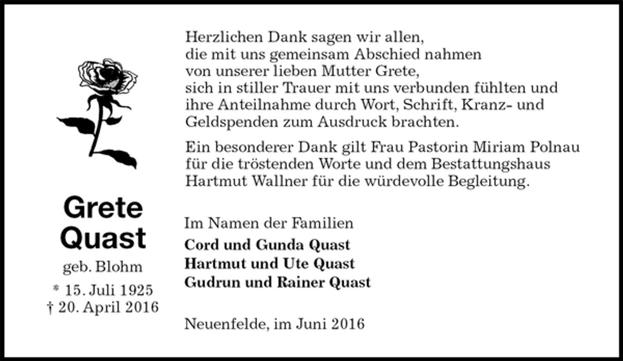 <p>Herzlichen Dank sagen wir allen,<br />die mit uns gemeinsam Abschied nahmen<br />von unserer lieben Mutter Grete,<br />sich in stiller Trauer mit uns verbunden fühlten und<br />ihre Anteilnahme durch Wort, Schrift, Kranz- und Geldspenden zum Ausdruck brachten.<br />Ein besonderer Dank gilt Frau Pastorin Miriam Polnau<br />für die tröstenden Worte und dem Bestattungshaus Hartmut Wallner für die würdevolle Begleitung.<br />Im Namen der Familien<br />Cord und Gunda Quast<br />Hartmut und Ute Quast<br />Gudrun und Rainer Quast<br />Neuenfelde, im Juni 2016<br />Grete<br />Quast<br />geb. Blohm<br />* 15. Juli 1925<br />† 20. April 2016</p>