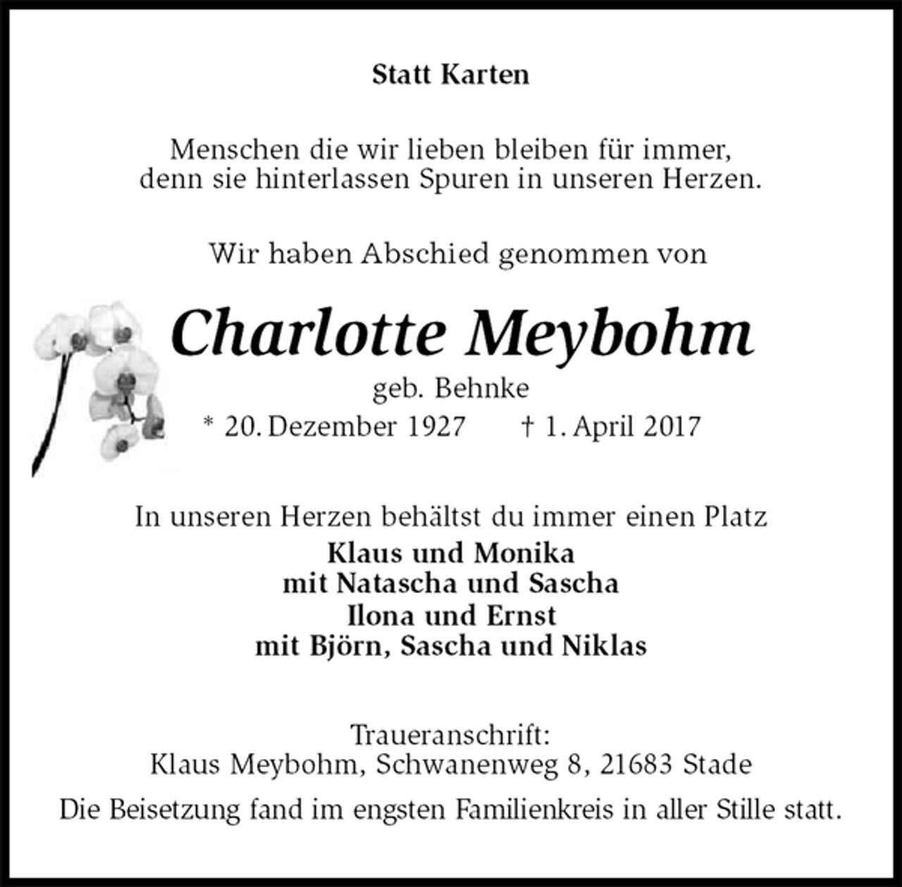 <p>Statt Karten<br />Menschen die wir lieben bleiben für immer,<br />denn sie hinterlassen Spuren in unseren Herzen.<br />Wir haben Abschied genommen von<br />Charlotte Meybohm<br />geb. Behnke<br />* 20. Dezember 1927 † 1. April 2017<br />In unseren Herzen behältst du immer einen Platz<br />Klaus und Monika<br />mit Natascha und Sascha<br />Ilona und Ernst<br />mit Björn, Sascha und Niklas<br />Traueranschrift:<br />Klaus Meybohm, Schwanenweg 8, 21683 Stade<br />Die Beisetzung fand im engsten Familienkreis in aller Stille statt.</p>