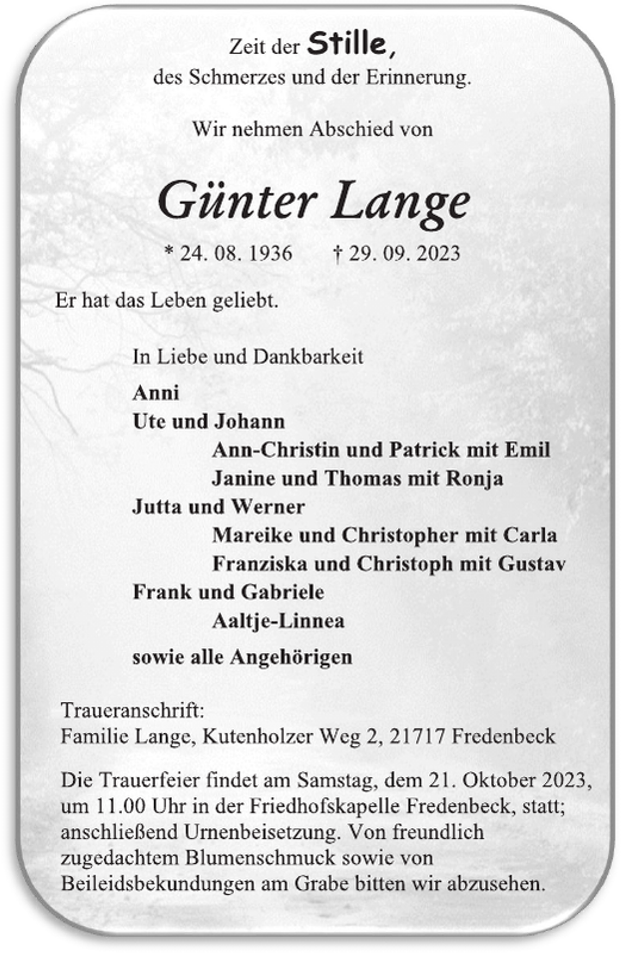 <p>Zeit der Stille,<br />des Schmerzes und der Erinnerung.<br />Wir nehmen Abschied von<br />Günter Lange<br />* 24. 08. 1936 † 29. 09. 2023<br />Er hat das Leben geliebt.<br />In Liebe und Dankbarkeit<br />Anni<br />Ute und Johann<br />Ann-Christin und Patrick mit Emil<br />Janine und Thomas mit Ronja<br />Jutta und Werner<br />Mareike und Christopher mit Carla<br />Franziska und Christoph mit Gustav<br />Frank und Gabriele<br />Aaltje-Linnea<br />sowie alle Angehörigen<br />Traueranschrift:<br />Familie Lange, Kutenholzer Weg 2, 21717 Fredenbeck<br />Die Trauerfeier findet am Samstag, dem 21. Oktober 2023,<br />um 11.00 Uhr in der Friedhofskapelle Fredenbeck, statt;<br />anschließend Urnenbeisetzung. Von freundlich<br />zugedachtem Blumenschmuck sowie von<br />Beileidsbekundungen am Grabe bitten wir abzusehen.</p>