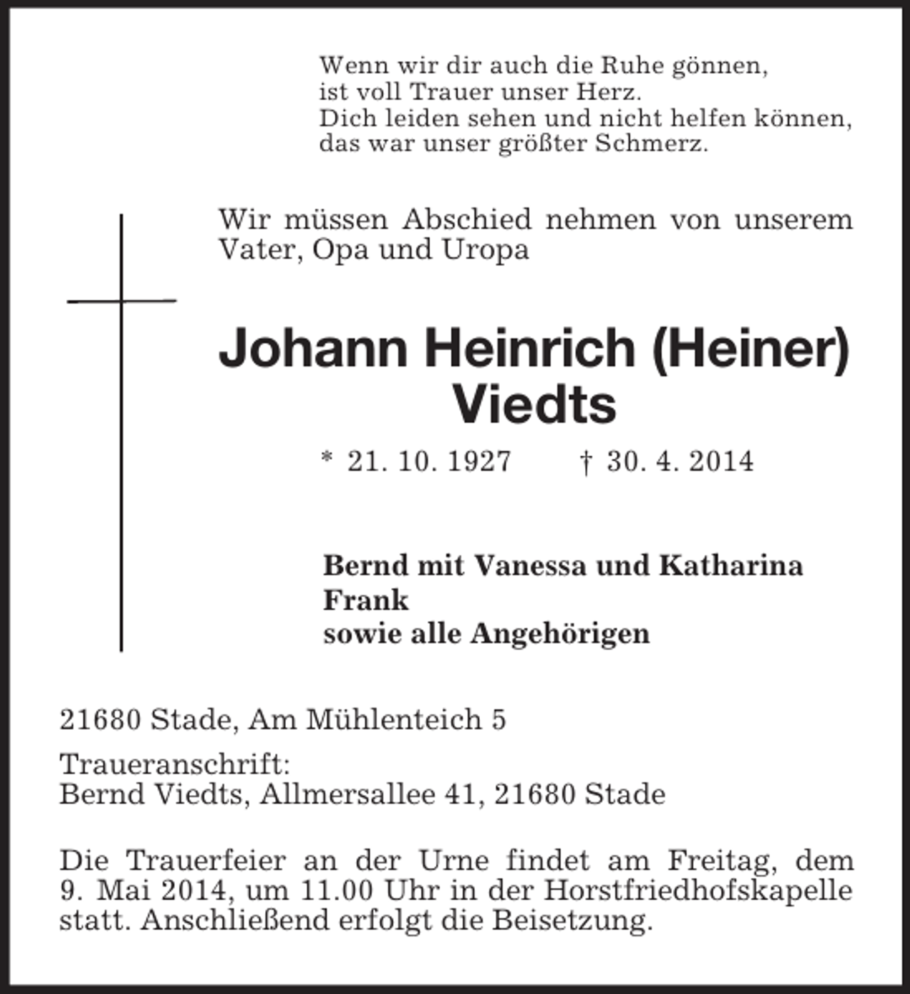 <p>Wenn wir dir auch die Ruhe gönnen,<br />ist voll Trauer unser Herz.<br />Dich leiden sehen und nicht helfen können,<br />das war unser größter Schmerz.<br />Wir müssen Abschied nehmen von unserem Vater, Opa und Uropa<br />Johann Heinrich (Heiner)<br />Viedts<br />* 21. 10. 1927 † 30. 4. 2014<br />Bernd mit Vanessa und Katharina<br />Frank<br />sowie alle Angehörigen<br />21680 Stade, Am Mühlenteich 5<br />Traueranschrift:<br />Bernd Viedts, Allmersallee 41, 21680 Stade</p><p>Die Trauerfeier an der Urne findet am Freitag, dem 9. Mai 2014, um 11.00 Uhr in der Horstfriedhofskapelle statt. Anschließend erfolgt die Beisetzung.</p>