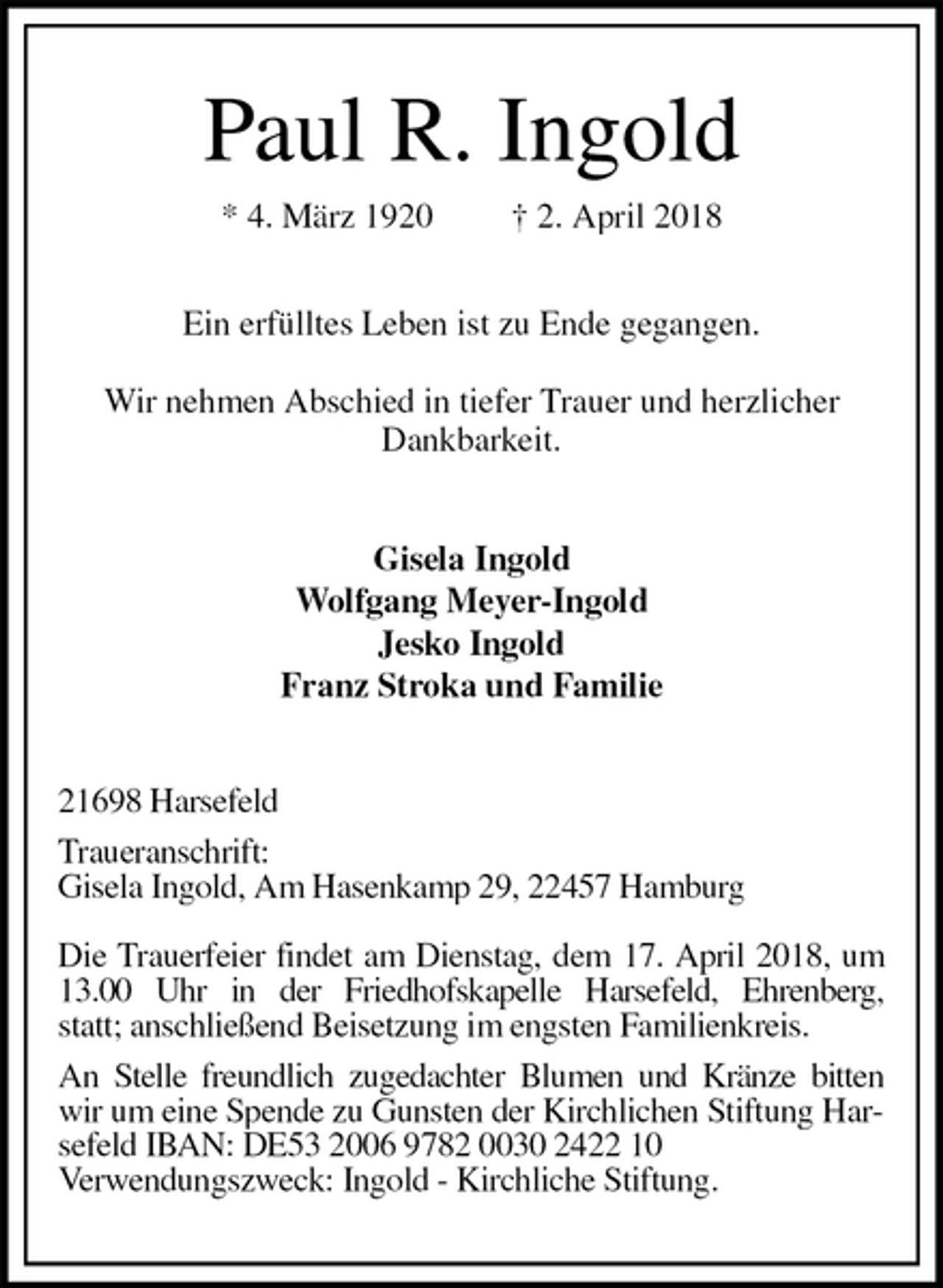 <p>Paul R. Ingold<br />* 4. März 1920 † 2. April 2018</p>
<p>Ein erfülltes Leben ist zu Ende gegangen.</p>
<p>Wir nehmen Abschied in tiefer Trauer und herzlicher Dankbarkeit.<br />Gisela Ingold<br />Wolfgang Meyer-Ingold<br />Jesko Ingold<br />Franz Stroka und Familie<br />21698 Harsefeld<br />Traueranschrift:<br />Gisela Ingold, Am Hasenkamp 29, 22457 Hamburg</p>
<p>Die Trauerfeier findet am Dienstag, dem 17. April 2018, um 13.00 Uhr in der Friedhofskapelle Harsefeld, Ehrenberg,<br />statt; anschließend Beisetzung im engsten Familienkreis.<br />An Stelle freundlich zugedachter Blumen und Kränze bitten<br />wir um eine Spende zu Gunsten der Kirchlichen Stiftung Harsefeld IBAN: DE53 2006 9782 0030 2422 10<br />Verwendungszweck: Ingold - Kirchliche Stiftung.</p>