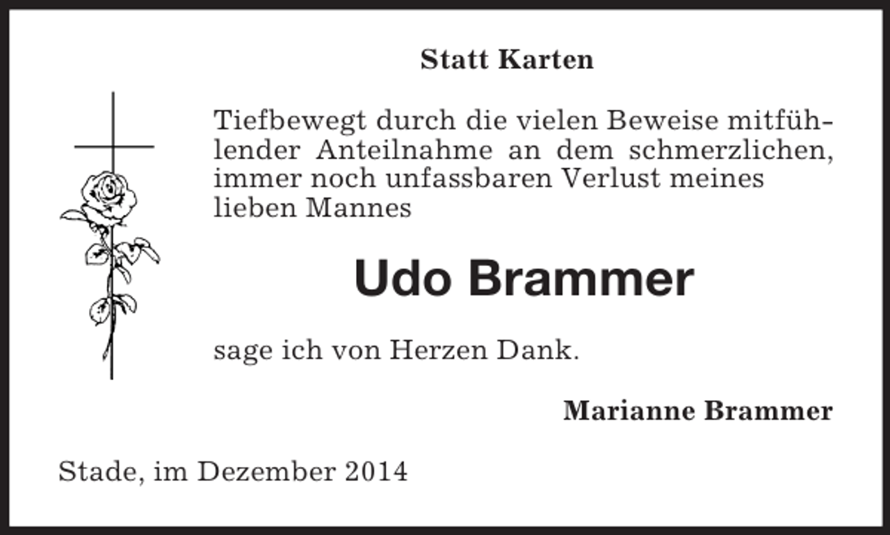 <p>Statt Karten<br />Tiefbewegt durch die vielen Beweise mitfühlender Anteilnahme an dem schmerzlichen, immer noch unfassbaren Verlust meines<br />lieben Mannes<br />Udo Brammer<br />sage ich von Herzen Dank.<br />Marianne Brammer<br />Stade, im Dezember 2014</p>