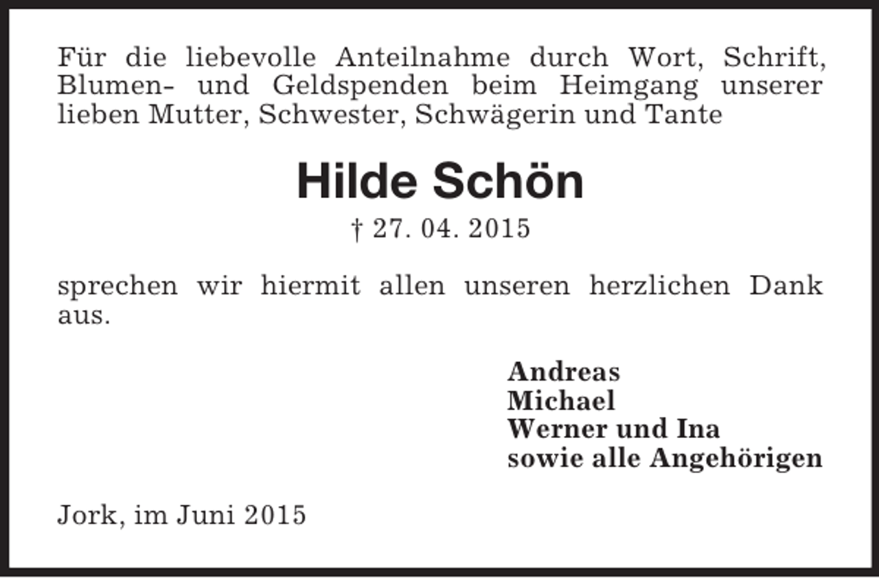 <p>Für die liebevolle Anteilnahme durch Wort, Schrift, Blumen- und Geldspenden beim Heimgang unserer<br />lieben Mutter, Schwester, Schwägerin und Tante<br />Hilde Schön<br />† 27. 04. 2015<br />sprechen wir hiermit allen unseren herzlichen Dank aus.<br />Andreas<br />Michael<br />Werner und Ina<br />sowie alle Angehörigen<br />Jork, im Juni 2015</p>
