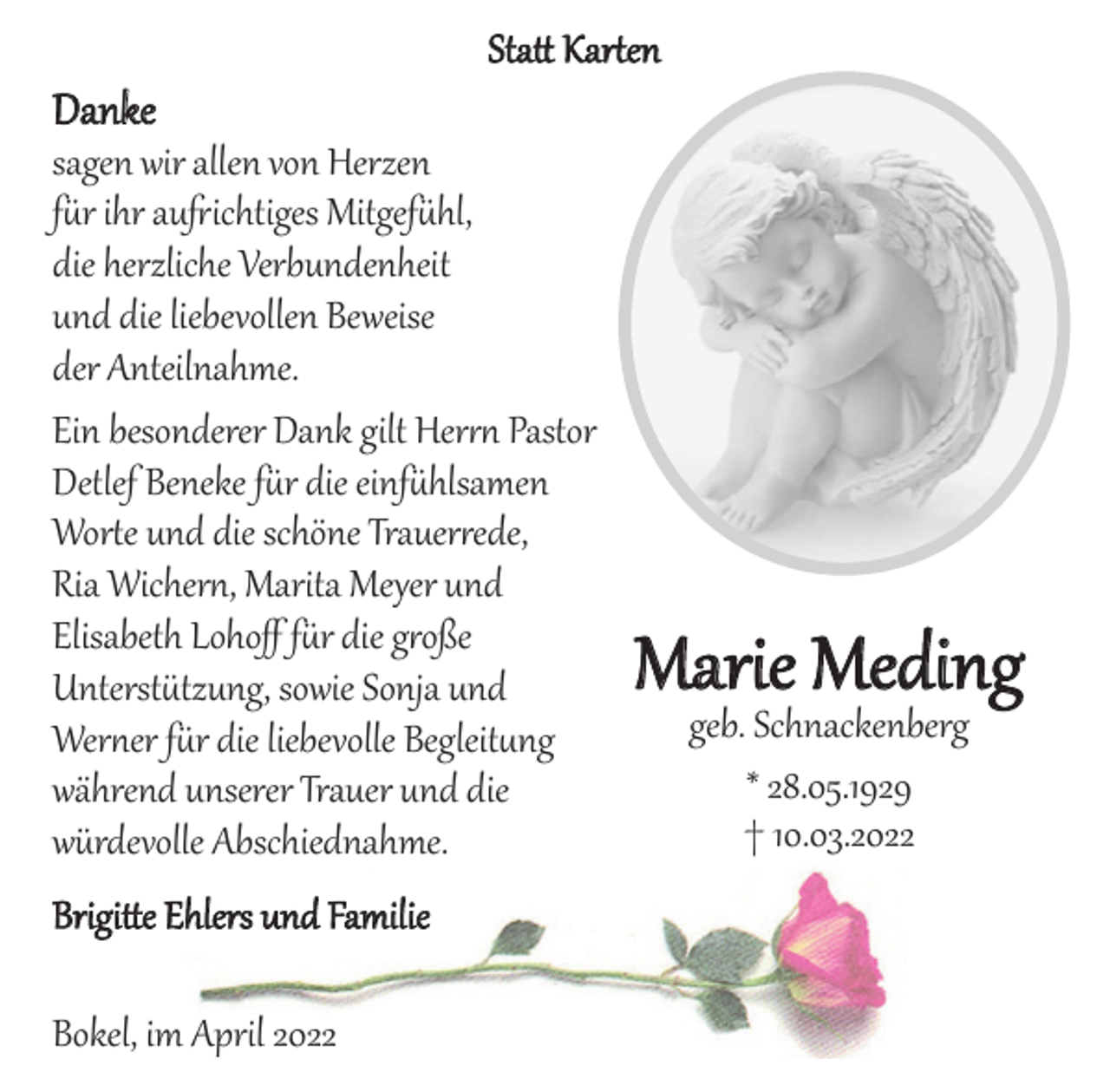 <p>Statt Karten</p>
<p>Danke<br />sagen wir allen von Herzen für ihr aufrichtiges Mitgefühl,<br />die herzliche Verbundenheit und die liebevollen Beweise der Anteilnahme.<br />Ein besonderer Dank gilt Herrn Pastor Detlef Beneke für die einfühlsamen Worte und die schöne Trauerrede,<br />Ria Wichern, Marita Meyer und Elisabeth Lohoff für die große Unterstützung, sowie Sonja und Werner für die liebevolle Begleitung während unserer Trauer und die würdevolle Abschiednahme.</p>
<p>Brigitte Ehlers und Familie</p>
<p>Bokel, im April 2022</p>
<p>Marie Meding<br />geb. Schnackenberg<br />*28.05.1929 +10.03.2022</p>