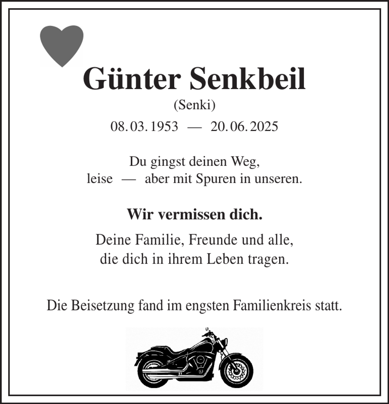 <p>Wir vermissen dich.<br />Deine Familie, Freunde und alle,<br />die dich in ihrem Leben tragen.</p><p>Die Beisetzung fand im engsten Familienkreis statt.<br />Günter Senkbeil<br />(Senki)<br />08. 03. 1953 — 20. 06. 2025<br />Du gingst deinen Weg,<br />leise — aber mit Spuren in unseren.</p>