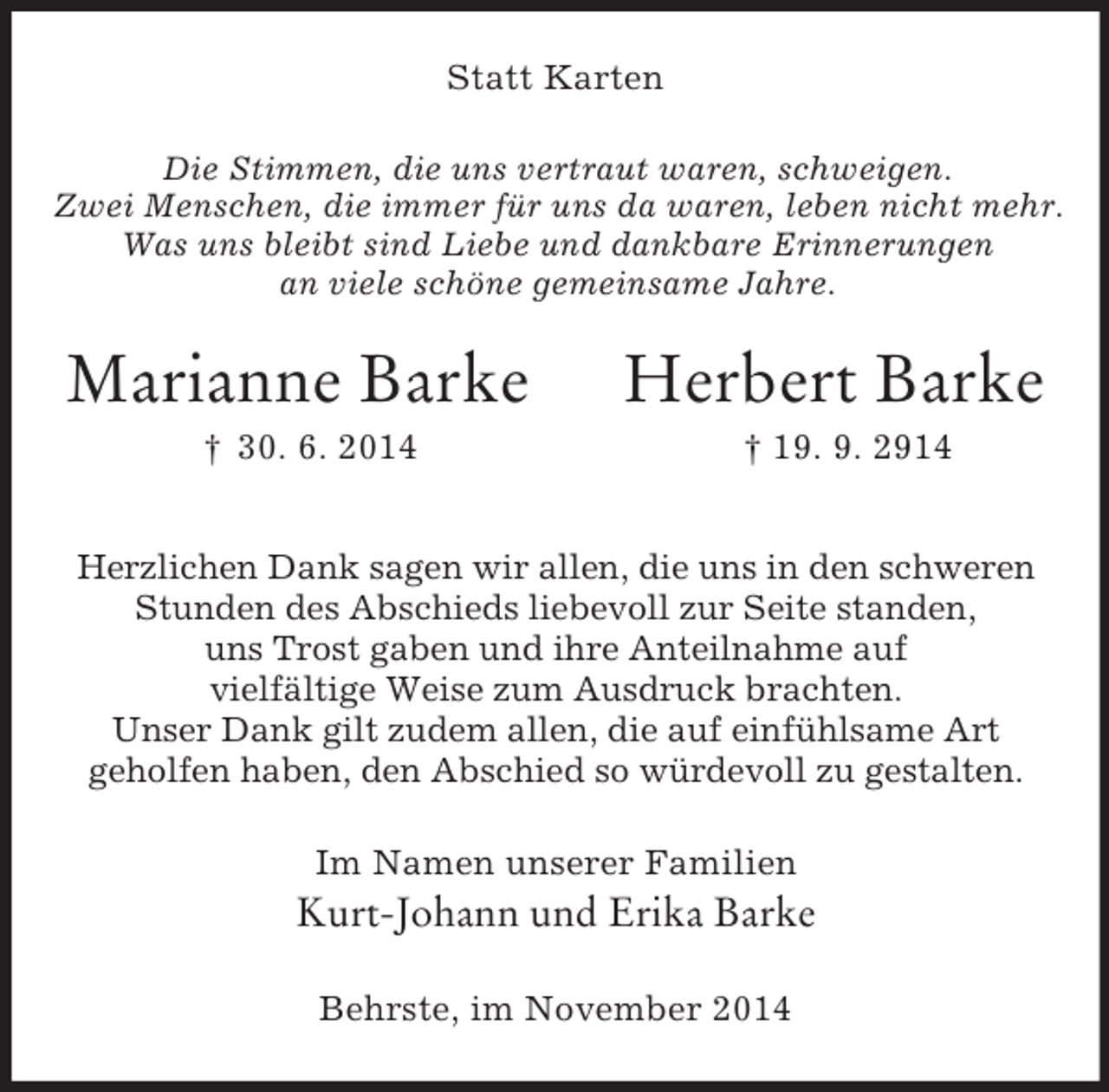 <p>Die Stimmen, die uns vertraut waren, schweigen.<br />Zwei Menschen, die immer für uns da waren, leben nicht mehr.<br />Was uns bleibt sind Liebe und dankbare Erinnerungen<br />an viele schöne gemeinsame Jahre.<br />Statt Karten<br />Marianne Barke Herbert Barke<br />† 30. 6. 2014 † 19. 9. 2914<br />Herzlichen Dank sagen wir allen, die uns in den schweren<br />Stunden des Abschieds liebevoll zur Seite standen,<br />uns Trost gaben und ihre Anteilnahme auf<br />vielfältige Weise zum Ausdruck brachten.<br />Unser Dank gilt zudem allen, die auf einfühlsame Art<br />geholfen haben, den Abschied so würdevoll zu gestalten.<br />Im Namen unserer Familien<br />Kurt-Johann und Erika Barke<br />Behrste, im November 2014</p>