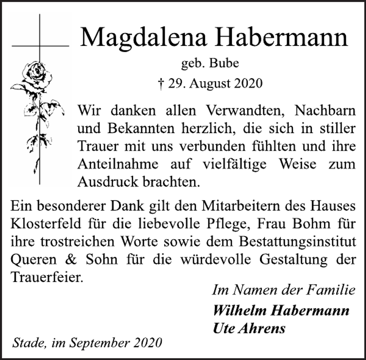 <p>Magdalena Habermann<br />geb. Bube<br />† 29. August 2020<br />Wir danken allen Verwandten, Nachbarn und Bekannten herzlich, die sich in stiller Trauer mit uns verbunden fühlten und ihre Anteilnahme auf vielfältige Weise zum Ausdruck brachten.<br />Ein besonderer Dank gilt den Mitarbeitern des Hauses Klosterfeld für die liebevolle Pflege, Frau Bohm für ihre trostreichen Worte sowie dem Bestattungsinstitut Queren &amp; Sohn für die würdevolle Gestaltung der Trauerfeier.<br />Im Namen der Familie<br />Wilhelm Habermann<br />Ute Ahrens<br />Stade, im September 2020</p>