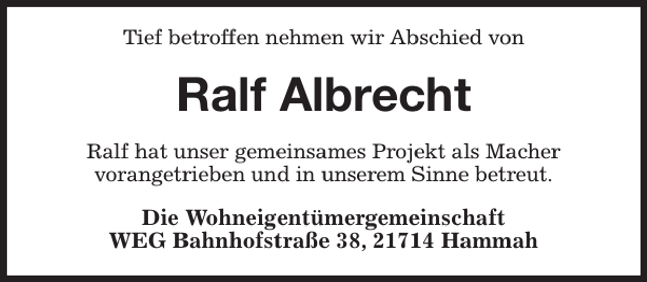 <p>Tief betroffen nehmen wir Abschied von<br />Ralf Albrecht<br />Ralf hat unser gemeinsames Projekt als Macher<br />vorangetrieben und in unserem Sinne betreut.<br />Die Wohneigentümergemeinschaft<br />WEG Bahnhofstraße 38, 21714 Hammah</p>