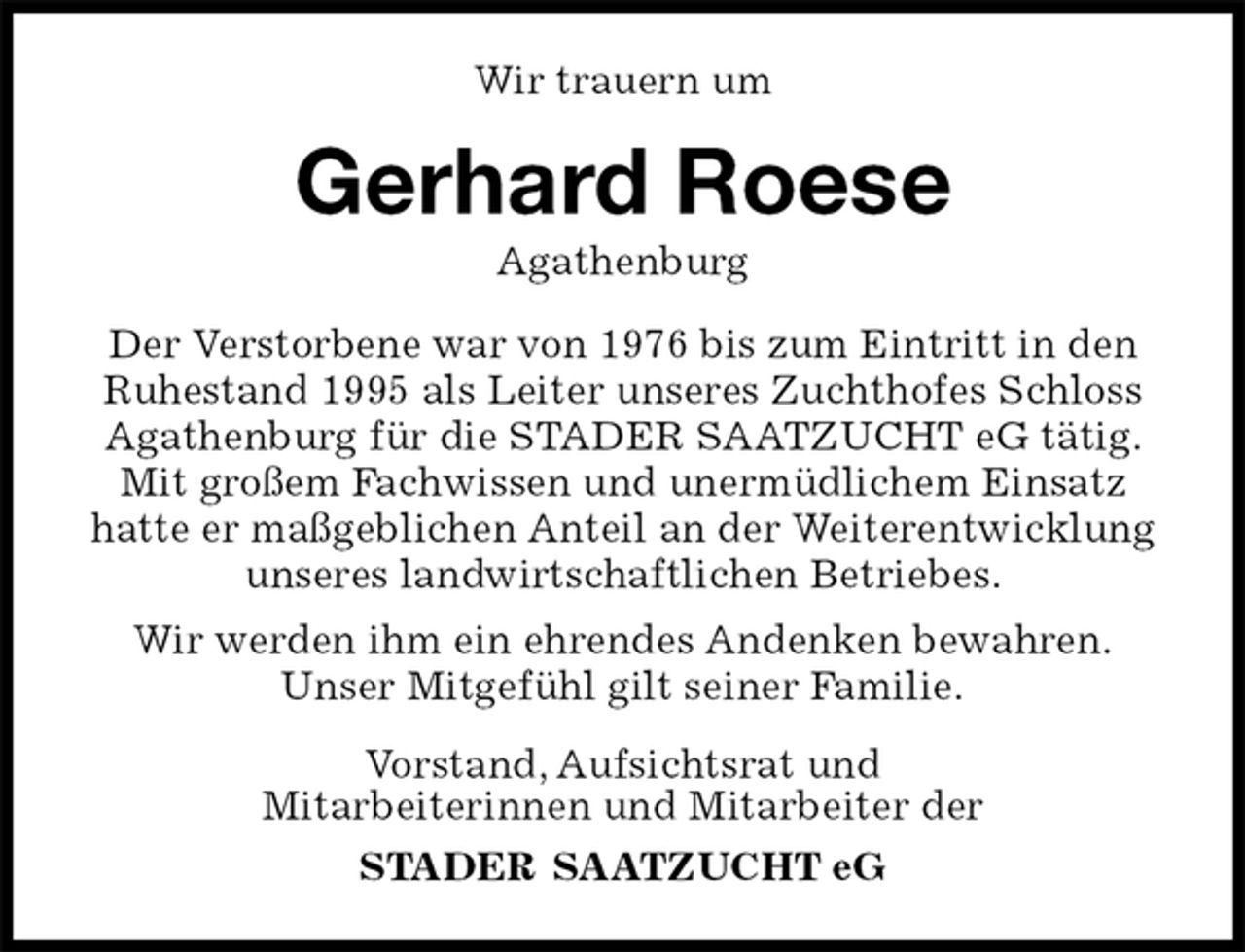 <p>Gerhard Roese<br />Agathenburg<br />Vorstand, Aufsichtsrat und<br />Mitarbeiterinnen und Mitarbeiter der<br />STADER SAATZUCHT eG<br />Wir trauern um<br />Der Verstorbene war von 1976 bis zum Eintritt in den Ruhestand 1995 als Leiter unseres Zuchthofes Schloss Agathenburg für die STADER SAATZUCHT eG tätig. Mit großem Fachwissen und unermüdlichem Einsatz hatte er maßgeblichen Anteil an der Weiterentwicklung unseres landwirtschaftlichen Betriebes.<br />Wir werden ihm ein ehrendes Andenken bewahren.<br />Unser Mitgefühl gilt seiner Familie.</p>