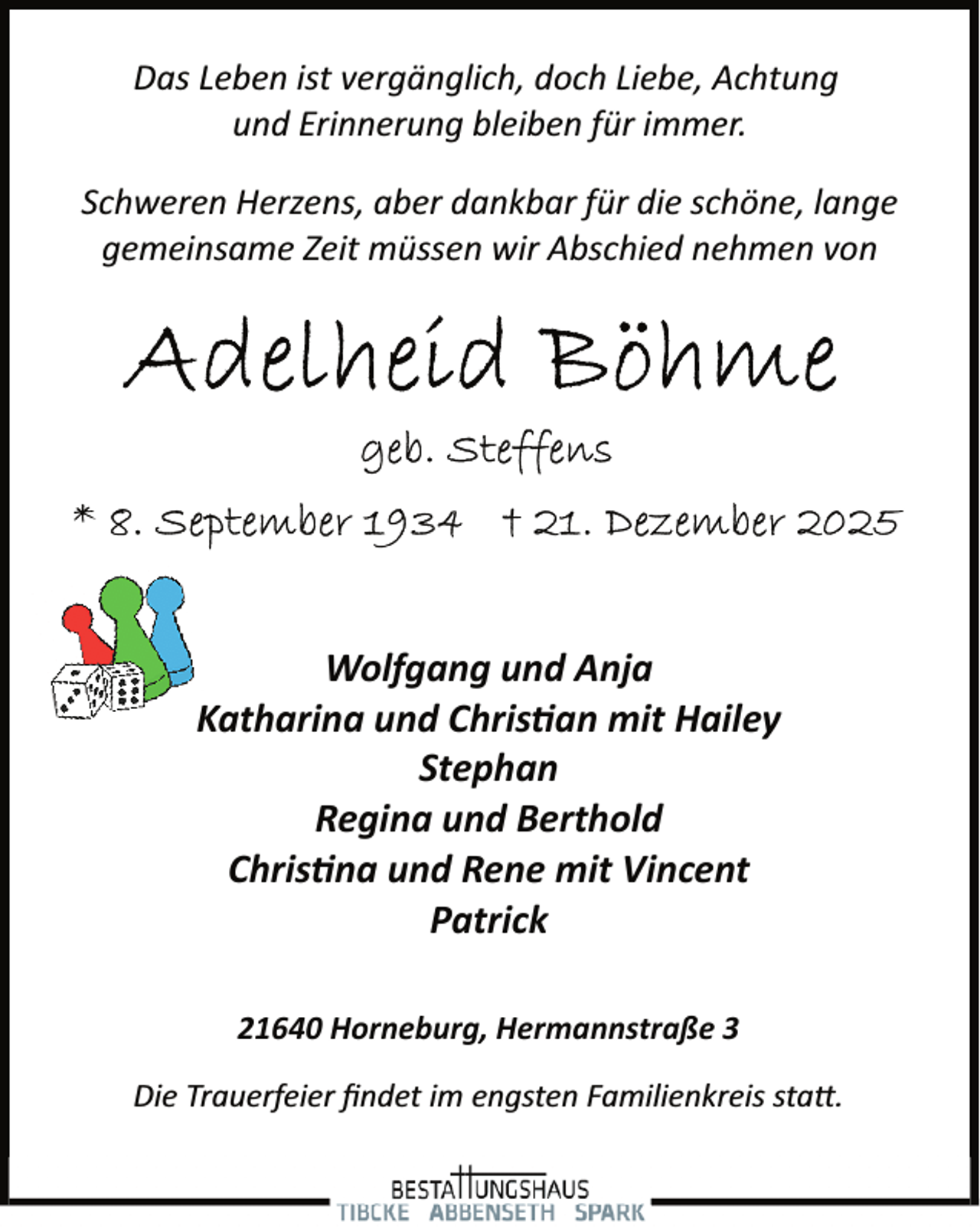 <p>Das Leben ist vergänglich, doch Liebe, Achtung<br />und Erinnerung bleiben für immer.<br />Schweren Herzens, aber dankbar für die schöne, lange<br />gemeinsame Zeit müssen wir Abschied nehmen von</p>
<p>Wolfgang und Anja<br />Katharina und Christian mit Hailey<br />Stephan<br />Regina und Berthold<br />Christina und Rene mit Vincent<br />Patrick<br />21640 Horneburg, Hermannstraße 3<br />Die Trauerfeier ﬁndet im engsten Familienkreis statt.</p>