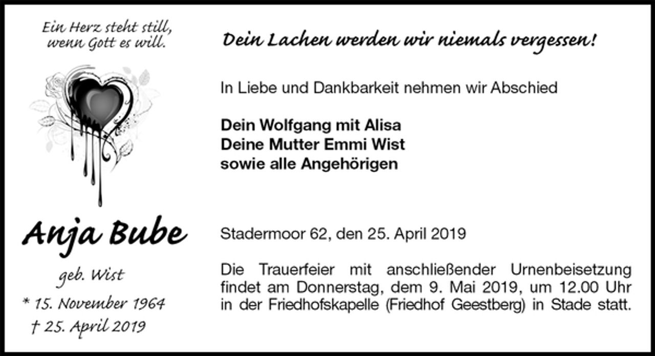 <p>Dein Lachen werden wir niemals vergessen!</p><p>In Liebe und Dankbarkeit nehmen wir Abschied</p><p>Dein Wolfgang mit Alisa<br />Deine Mutter Emmi Wist<br />sowie alle Angehörigen<br />Stadermoor 62, den 25. April 2019</p><p>Die Trauerfeier mit anschließender Urnenbeisetzung<br />findet am Donnerstag, dem 9. Mai 2019, um 12.00 Uhr<br />in der Friedhofskapelle (Friedhof Geestberg) in Stade statt.<br />Ein Herz steht still,<br />wenn Gott es will.<br />Anja Bube<br />geb. Wist</p><p>* 15. November 1964<br />† 25. April 2019</p>