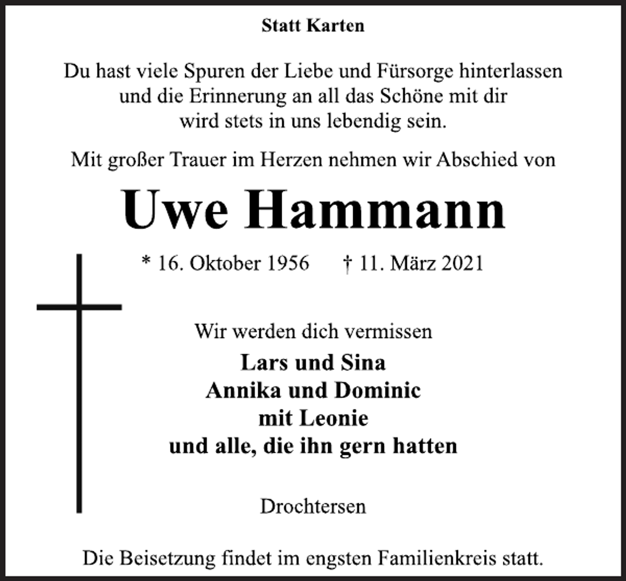 <p>Statt Karten<br />Du hast viele Spuren der Liebe und Fürsorge hinterlassen<br />und die Erinnerung an all das Schöne mit dir<br />wird stets in uns lebendig sein.<br />Mit großer Trauer im Herzen nehmen wir Abschied von<br />Uwe Hammann<br />* 16. Oktober 1956 † 11. März 2021<br />Wir werden dich vermissen<br />Lars und Sina<br />Annika und Dominic<br />mit Leonie<br />und alle, die ihn gern hatten<br />Drochtersen<br />Die Beisetzung findet im engsten Familienkreis statt.</p>