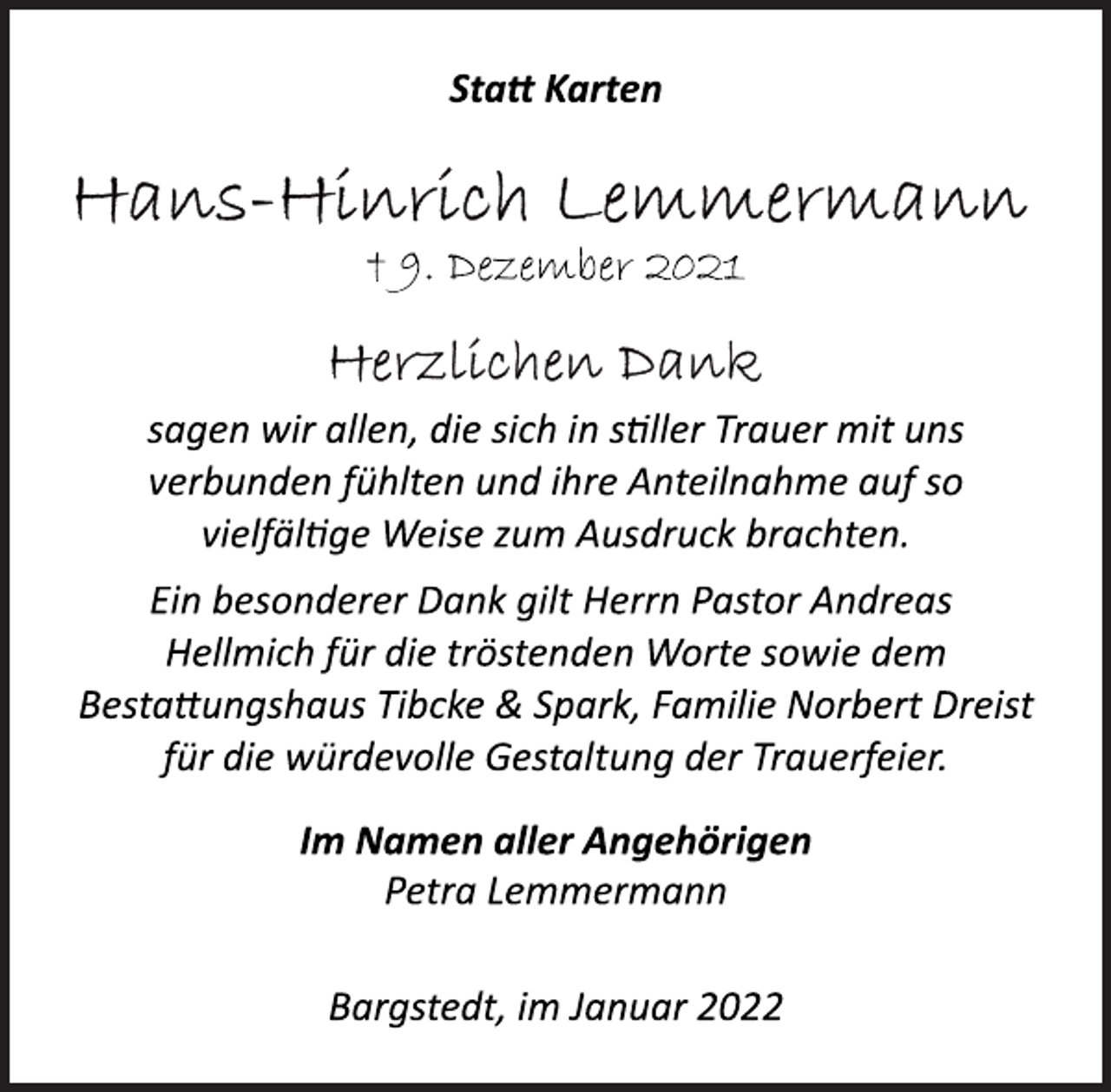 <p>Statt Karten<br />Hans-Hinrich Lemmermann<br />† 9. Dezember 2021<br />Herzlichen Dank<br />sagen wir allen, die sich in stiller Trauer mit uns<br />verbunden fühlten und ihre Anteilnahme auf so<br />vielfältige Weise zum Ausdruck brachten.<br />Ein besonderer Dank gilt Herrn Pastor Andreas<br />Hellmich für die tröstenden Worte sowie dem<br />Bestattungshaus Tibcke &amp; Spark, Familie Norbert Dreist<br />für die würdevolle Gestaltung der Trauerfeier.<br />Im Namen aller Angehörigen<br />Petra Lemmermann<br />Bargstedt, im Januar 2022</p>