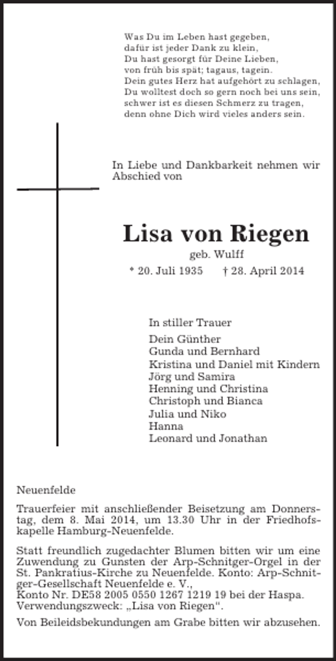 <p>Was Du im Leben hast gegeben,<br />dafür ist jeder Dank zu klein,<br />Du hast gesorgt für Deine Lieben,<br />von früh bis spät; tagaus, tagein.<br />Dein gutes Herz hat aufgehört zu schlagen,<br />Du wolltest doch so gern noch bei uns sein,<br />schwer ist es diesen Schmerz zu tragen,<br />denn ohne Dich wird vieles anders sein.<br />In Liebe und Dankbarkeit nehmen wir Abschied von<br />Lisa von Riegen<br />geb. Wulff<br />* 20. Juli 1935 † 28. April 2014<br />In stiller Trauer<br />Dein Günther<br />Gunda und Bernhard<br />Kristina und Daniel mit Kindern<br />Jörg und Samira<br />Henning und Christina<br />Christoph und Bianca<br />Julia und Niko<br />Hanna<br />Leonard und Jonathan<br />Neuenfelde<br />Trauerfeier mit anschließender Beisetzung am Donnerstag, dem 8. Mai 2014, um 13.30 Uhr in der Friedhofs-<br />kapelle Hamburg-Neuenfelde.<br />Statt freundlich zugedachter Blumen bitten wir um eine Zuwendung zu Gunsten der Arp-Schnitger-Orgel in der St. Pankratius-Kirche zu Neuenfelde. Konto: Arp-Schnitger-Gesellschaft Neuenfelde e. V.,<br />Konto Nr. DE58 2005 0550 1267 1219 19 bei der Haspa.<br />Verwendungszweck: „Lisa von Riegen“.<br />Von Beileidsbekundungen am Grabe bitten wir abzusehen.</p>