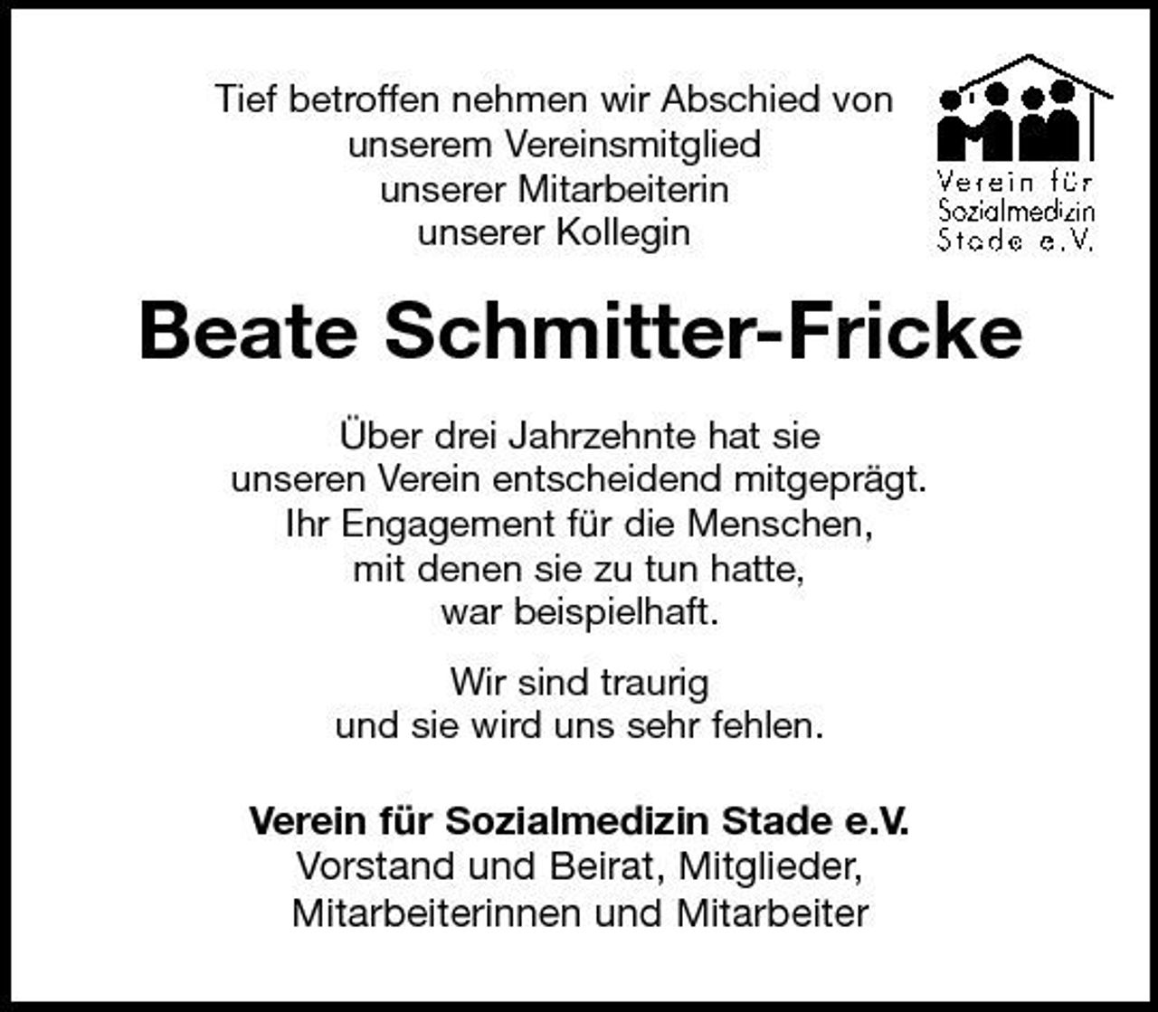 <p>Tief betroffen nehmen wir Abschied von unserem Vereinsmitglied unserer Mitarbeiterin unserer Kollegin</p><p>Beate Schmitter-Fricke<br />Über drei Jahrzehnte hat sie unseren Verein entscheidend mitgeprägt. Ihr Engagement für die Menschen, mit denen sie zu tun hatte, war beispielhaft. Wir sind traurig und sie wird uns sehr fehlen.</p><p>Verein für Sozialmedizin Stade e.V. Vorstand und Beirat, Mitglieder, Mitarbeiterinnen und Mitarbeiter</p>