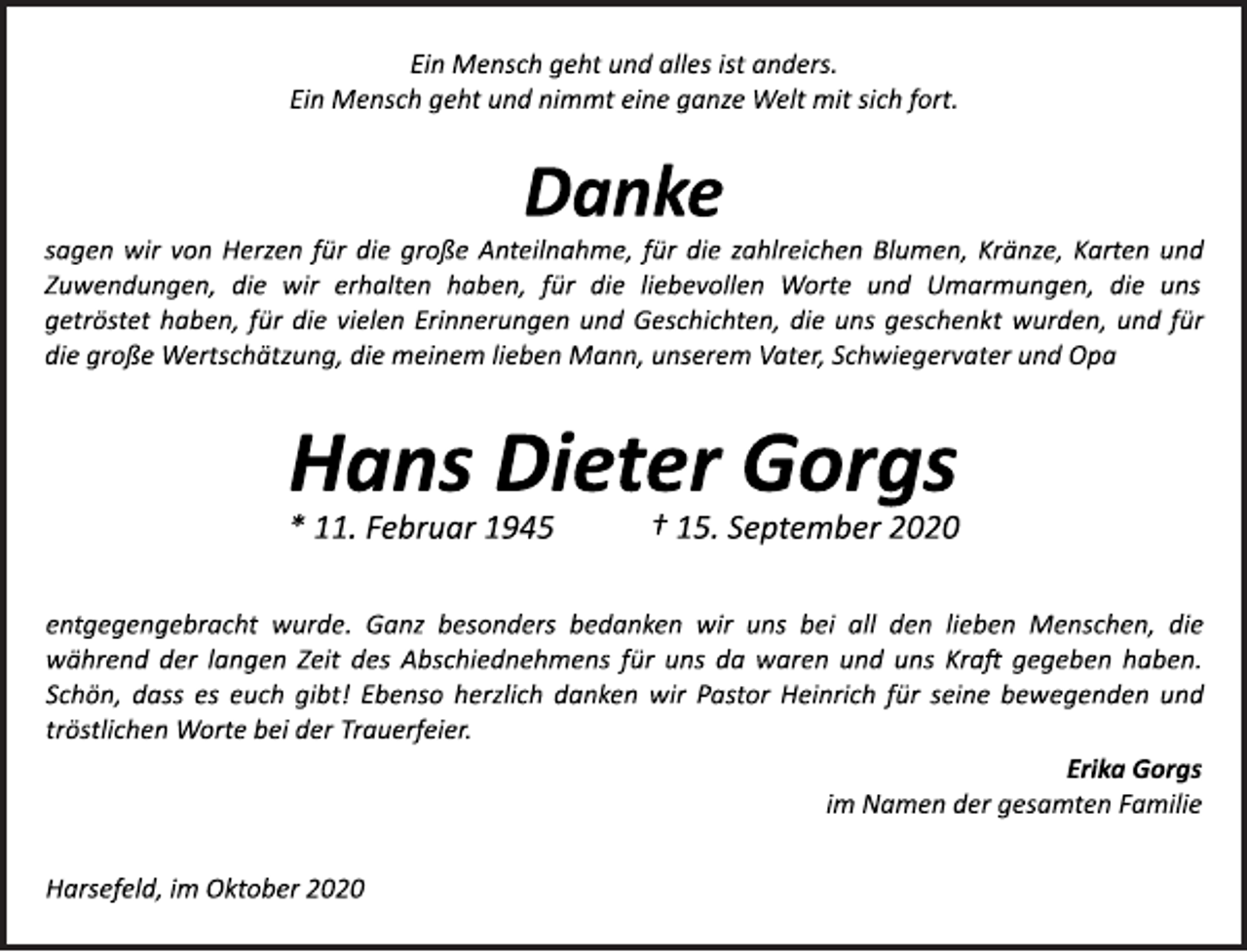 <p>Ein Mensch geht und alles ist anders.<br />Ein Mensch geht und nimmt eine ganze Welt mit sich fort.</p>
<p>Danke</p>
<p>sagen wir von Herzen für die große Anteilnahme, für die zahlreichen Blumen, Kränze, Karten und<br />Zuwendungen, die wir erhalten haben, für die liebevollen Worte und Umarmungen, die uns<br />getröstet haben, für die vielen Erinnerungen und Geschichten, die uns geschenkt wurden, und für<br />die große Wertschätzung, die meinem lieben Mann, unserem Vater, Schwiegervater und Opa</p>
<p>Hans Dieter Gorgs<br />* 11. Februar 1945 † 15. September 2020</p>
<p>entgegengebracht wurde. Ganz besonders bedanken wir uns bei all den lieben Menschen, die<br />während der langen Zeit des Abschiednehmens für uns da waren und uns Kraft gegeben haben.<br />Schön, dass es euch gibt! Ebenso herzlich danken wir Pastor Heinrich für seine bewegenden und<br />tröstlichen Worte bei der Trauerfeier.</p>
<p>Erika Gorgs<br />im Namen der gesamten Familie</p>
<p>Harsefeld, im Oktober 2020</p>