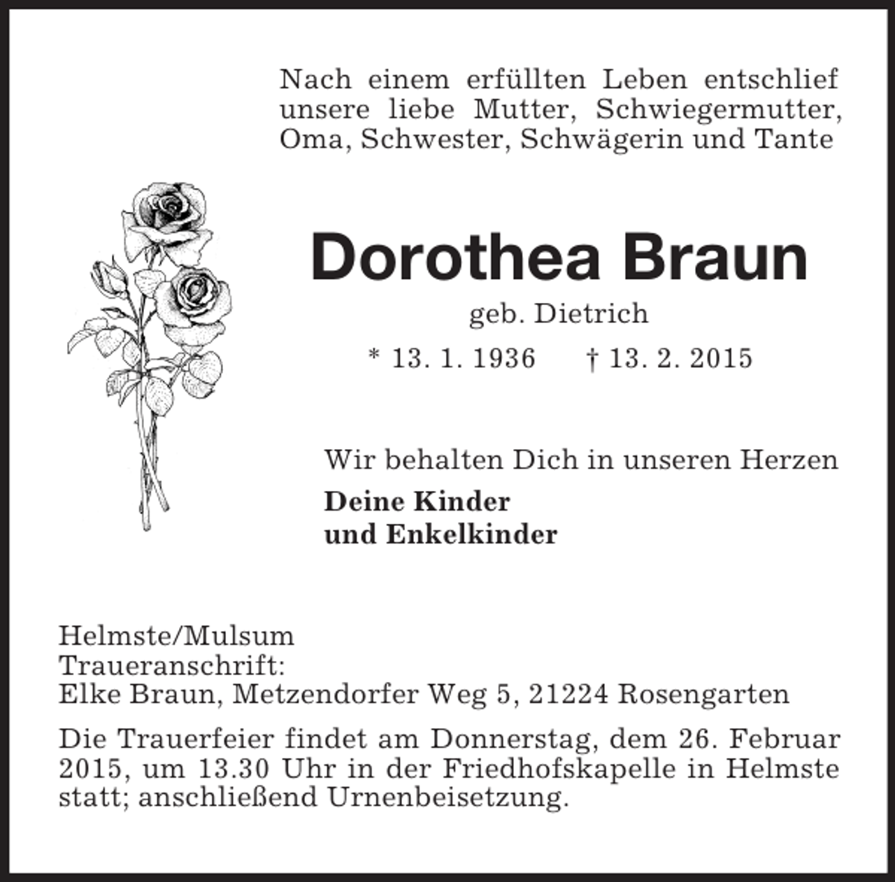 <p>Nach einem erfüllten Leben entschlief unsere liebe Mutter, Schwiegermutter, Oma, Schwester, Schwägerin und Tante<br />Dorothea Braun<br />geb. Dietrich<br />* 13. 1. 1936 † 13. 2. 2015<br />Wir behalten Dich in unseren Herzen<br />Deine Kinder<br />und Enkelkinder<br />Helmste/Mulsum<br />Traueranschrift:<br />Elke Braun, Metzendorfer Weg 5, 21224 Rosengarten<br />Die Trauerfeier findet am Donnerstag, dem 26. Februar 2015, um 13.30 Uhr in der Friedhofskapelle in Helmste statt; anschließend Urnenbeisetzung.</p>