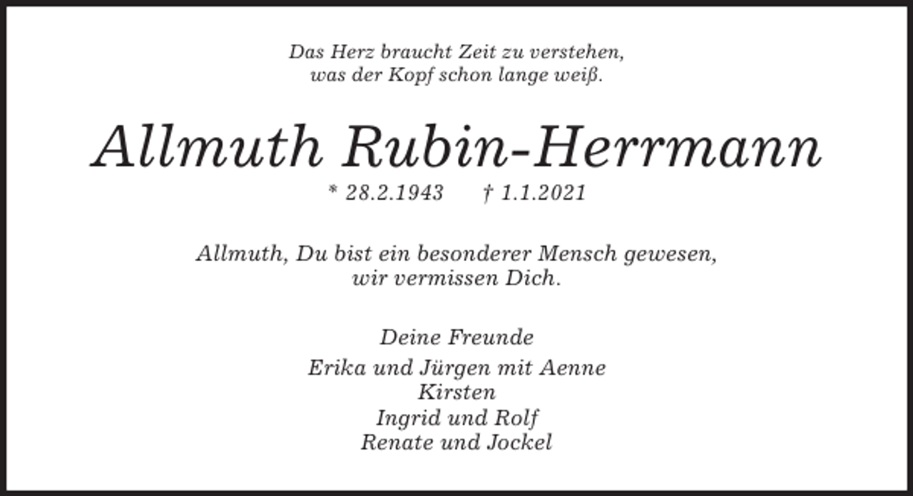 <p>Das Herz braucht Zeit zu verstehen,<br />was der Kopf schon lange weiß.<br />Allmuth Rubin-Herrmann<br />* 28.2.1943 † 1.1.2021<br />Allmuth, Du bist ein besonderer Mensch gewesen,<br />wir vermissen Dich.<br />Deine Freunde<br />Erika und Jürgen mit Aenne<br />Kirsten<br />Ingrid und Rolf<br />Renate und Jockel</p>