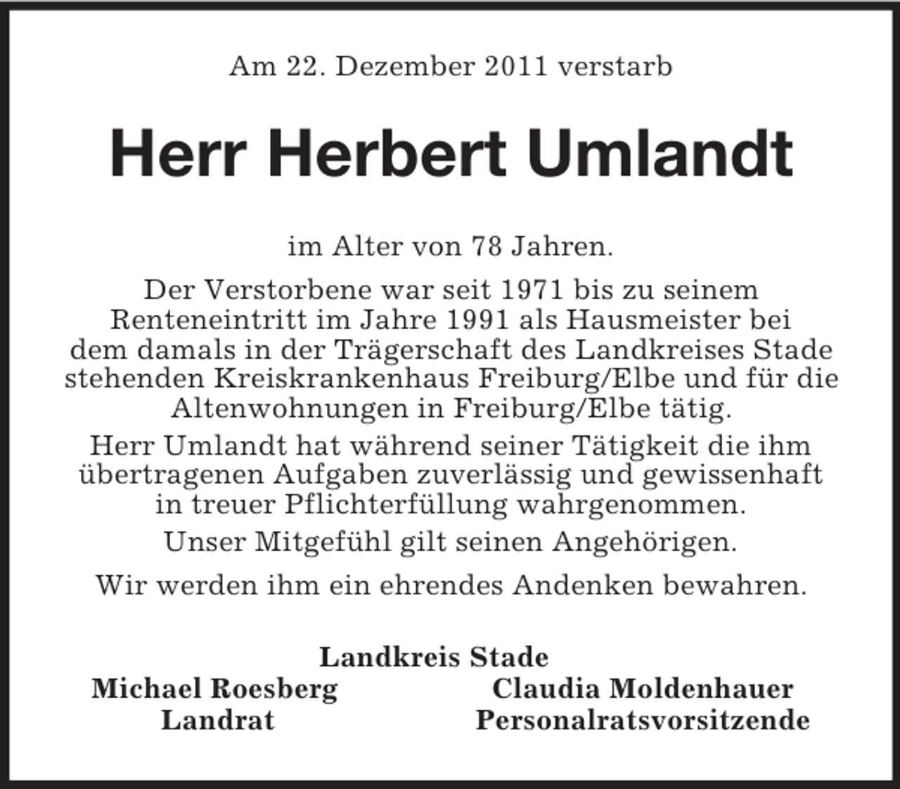 <p>Am 22. Dezember 2011 verstarb<br />Herr Herbert Umlandt<br />im Alter von 78 Jahren.<br />Der Verstorbene war seit 1971 bis zu seinem<br />Renteneintritt im Jahre 1991 als Hausmeister bei<br />dem damals in der Trägerschaft des Landkreises Stade stehenden Kreiskrankenhaus Freiburg/Elbe und für die Altenwohnungen in Freiburg/Elbe tätig.<br />Herr Umlandt hat während seiner Tätigkeit die ihm übertragenen Aufgaben zuverlässig und gewissenhaft<br />in treuer Pflichterfüllung wahrgenommen.<br />Unser Mitgefühl gilt seinen Angehörigen.<br />Wir werden ihm ein ehrendes Andenken bewahren.<br />Landkreis Stade<br />Michael Roesberg Claudia Moldenhauer<br />Landrat Personalratsvorsitzende</p>