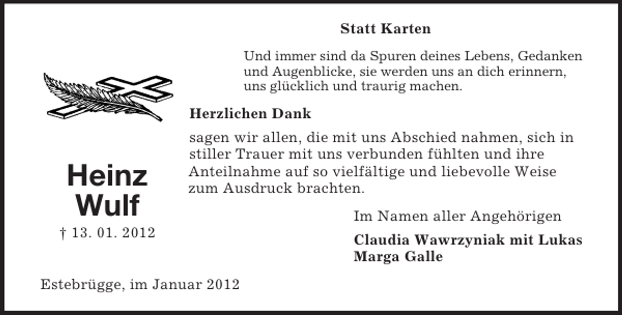 <p>Statt Karten<br />Und immer sind da Spuren deines Lebens, Gedanken<br />und Augenblicke, sie werden uns an dich erinnern,<br />uns glücklich und traurig machen.</p><p>Herzlichen Dank</p><p>Heinz<br />Wulf</p><p>sagen wir allen, die mit uns Abschied nahmen, sich in<br />stiller Trauer mit uns verbunden fühlten und ihre<br />Anteilnahme auf so vielfältige und liebevolle Weise<br />zum Ausdruck brachten.</p><p>† 13. 01. 2012<br />Estebrügge, im Januar 2012</p><p>Im Namen aller Angehörigen<br />Claudia Wawrzyniak mit Lukas<br />Marga Galle</p>