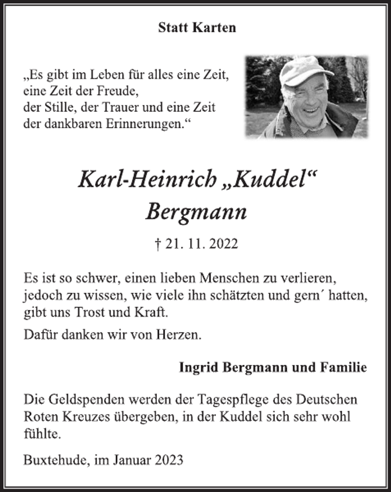 <p>Statt Karten<br />„Es gibt im Leben für alles eine Zeit,<br />eine Zeit der Freude,<br />der Stille, der Trauer und eine Zeit<br />der dankbaren Erinnerungen.“<br />Karl-Heinrich „Kuddel“<br />Bergmann<br />† 21. 11. 2022<br />Es ist so schwer, einen lieben Menschen zu verlieren,<br />jedoch zu wissen, wie viele ihn schätzten und gern´ hatten,<br />gibt uns Trost und Kraft.<br />Dafür danken wir von Herzen.<br />Ingrid Bergmann und Familie<br />Die Geldspenden werden der Tagespflege des Deutschen<br />Roten Kreuzes übergeben, in der Kuddel sich sehr wohl<br />fühlte.<br />Buxtehude, im Januar 2023</p>