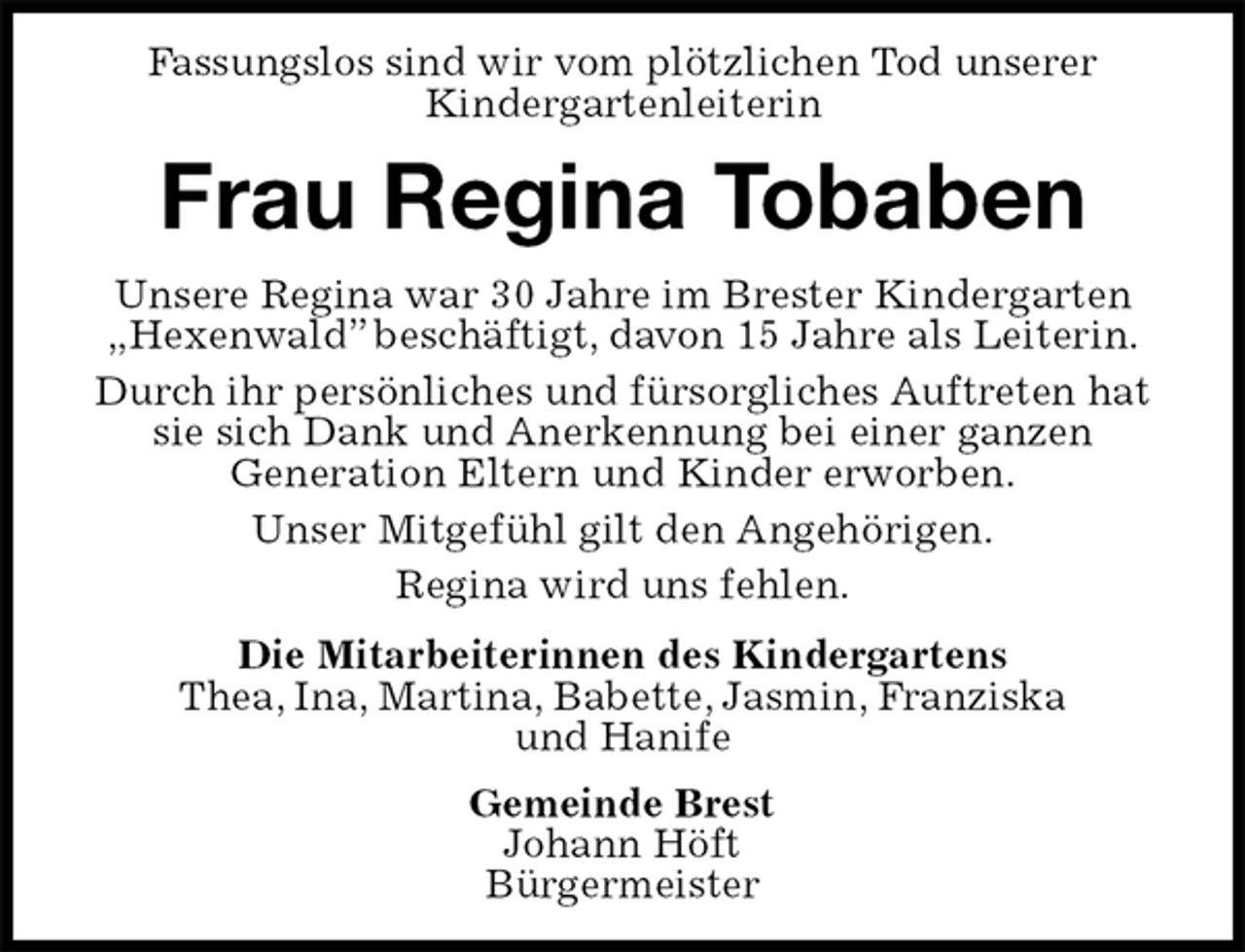 <p>Fassungslos sind wir vom plötzlichen Tod unserer<br />Kindergartenleiterin<br />Frau Regina Tobaben<br />Unsere Regina war 30 Jahre im Brester Kindergarten „Hexenwald” beschäftigt, davon 15 Jahre als Leiterin.<br />Durch ihr persönliches und fürsorgliches Auftreten hat sie sich Dank und Anerkennung bei einer ganzen<br />Generation Eltern und Kinder erworben.<br />Unser Mitgefühl gilt den Angehörigen.<br />Regina wird uns fehlen.<br />Die Mitarbeiterinnen des Kindergartens<br />Thea, Ina, Martina, Babette, Jasmin, Franziska<br />und Hanife<br />Gemeinde Brest<br />Johann Höft<br />Bürgermeister</p>
