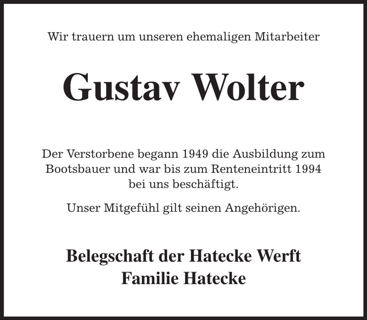 <p>Wir trauern um unseren ehemaligen Mitarbeiter<br />Gustav Wolter<br />Der Verstorbene begann 1949 die Ausbildung zum Bootsbauer und war bis zum Renteneintritt 1994<br />bei uns beschäftigt.</p><p>Unser Mitgefühl gilt seinen Angehörigen.<br />Belegschaft der Hatecke Werft</p><p>Familie Hatecke</p>