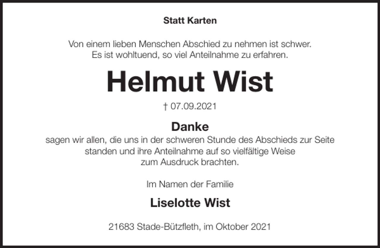 <p>Statt Karten<br />Von einem lieben Menschen Abschied zu nehmen ist schwer.<br />Es ist wohltuend, so viel Anteilnahme zu erfahren.<br />Helmut Wist<br />† 07.09.2021<br />Danke<br />sagen wir allen, die uns in der schweren Stunde des Abschieds zur Seite<br />standen und ihre Anteilnahme auf so vielfältige Weise<br />zum Ausdruck brachten.<br />Im Namen der Familie</p>
<p>Liselotte Wist<br />21683 Stade-Bützfleth, im Oktober 2021</p>