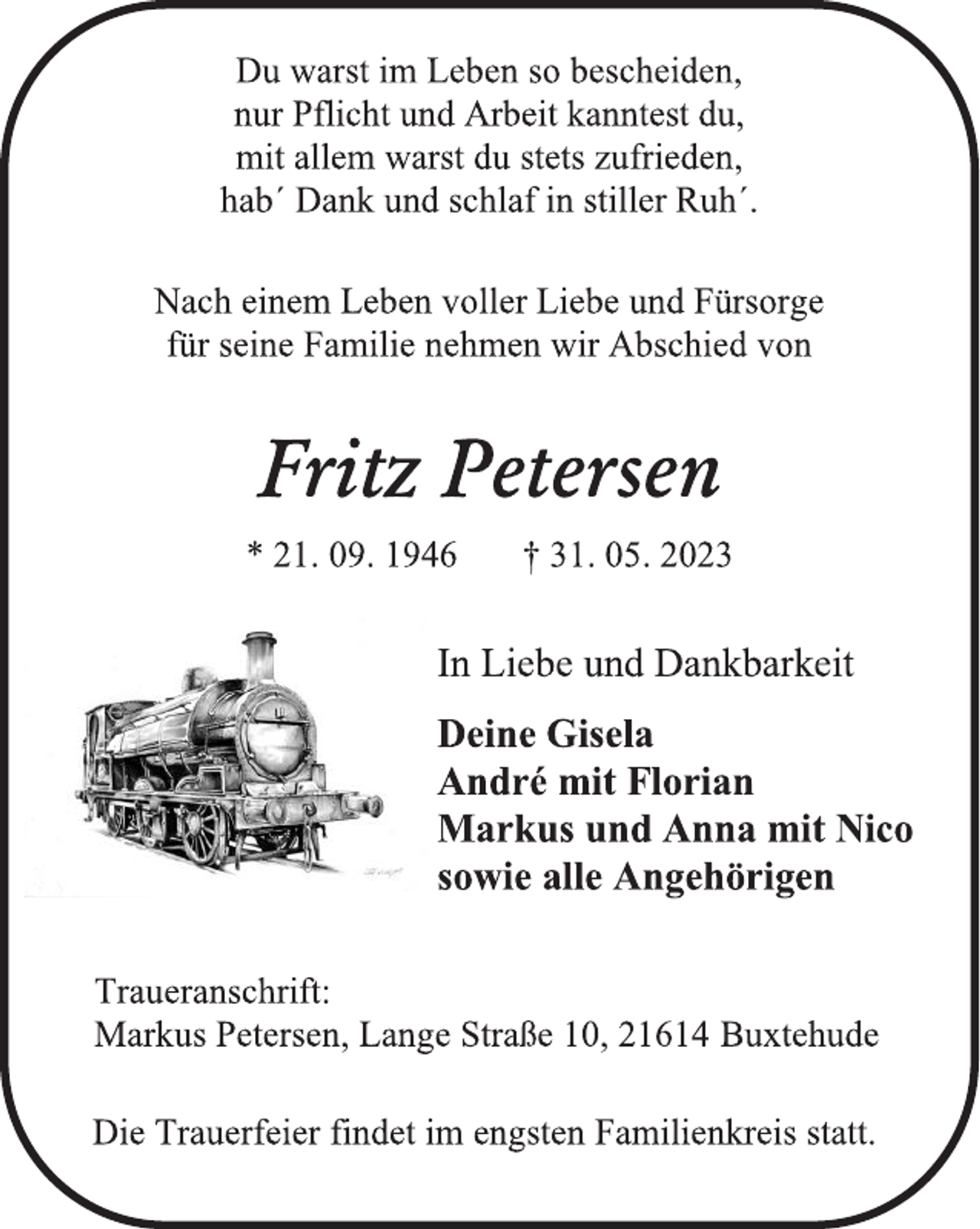 <p>Du warst im Leben so bescheiden,<br />nur Pflicht und Arbeit kanntest du,<br />mit allem warst du stets zufrieden,<br />hab´ Dank und schlaf in stiller Ruh´.<br />Nach einem Leben voller Liebe und Fürsorge<br />für seine Familie nehmen wir Abschied von<br />Fritz Petersen<br />* 21. 09. 1946 † 31. 05. 2023<br />In Liebe und Dankbarkeit<br />Deine Gisela<br />André mit Florian<br />Markus und Anna mit Nico<br />sowie alle Angehörigen<br />Traueranschrift:<br />Markus Petersen, Lange Straße 10, 21614 Buxtehude<br />Die Trauerfeier findet im engsten Familienkreis statt.</p>